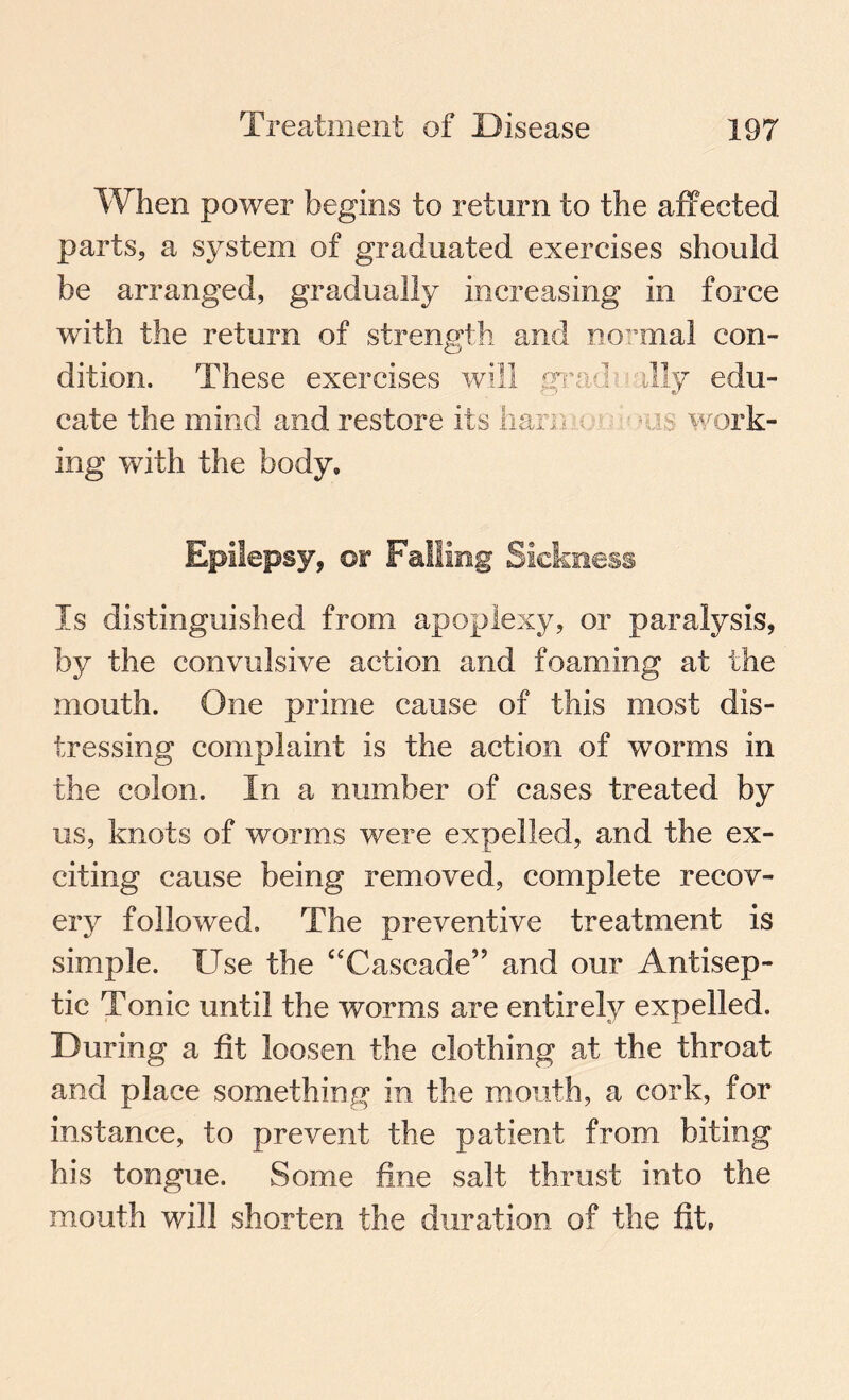 When power begins to return to the affected parts, a system of graduated exercises should be arranged, gradually increasing in force with the return of strength and normal con¬ dition. These exercises will grad's ally edu¬ cate the mind and restore its ham • - i s work¬ ing with the body. Epilepsy, or Falling Sickness Is distinguished from apoplexy, or paralysis, by the convulsive action and foaming at the mouth. One prime cause of this most dis¬ tressing complaint is the action of worms in the colon. In a number of cases treated by us, knots of worms were expelled, and the ex¬ citing cause being removed, complete recov¬ ery followed. The preventive treatment is simple. Use the “Cascade” and our Antisep¬ tic Tonic until the worms are entirely expelled. During a fit loosen the clothing at the throat and place something in the mouth, a cork, for instance, to prevent the patient from biting his tongue. Some fine salt thrust into the mouth will shorten the duration of the fit,