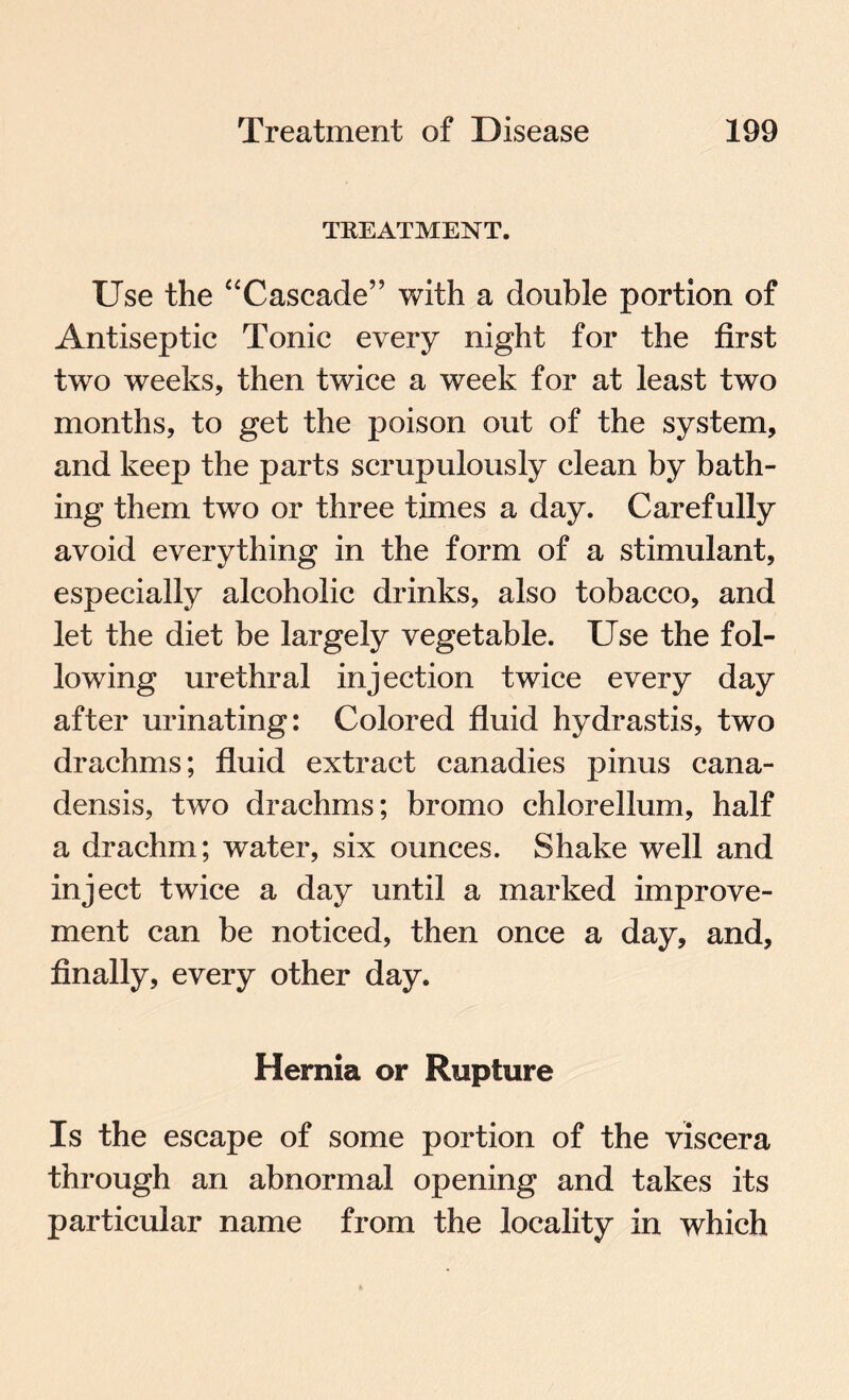 TREATMENT. Use the “Cascade” with a double portion of Antiseptic Tonic every night for the first two weeks, then twice a week for at least two months, to get the poison out of the system, and keep the parts scrupulously clean by bath¬ ing them two or three times a day. Carefully avoid everything in the form of a stimulant, especially alcoholic drinks, also tobacco, and let the diet be largely vegetable. Use the fol¬ lowing urethral injection twice every day after urinating: Colored fluid hydrastis, two drachms; fluid extract canadies pinus cana¬ densis, two drachms; bromo chlorellum, half a drachm; water, six ounces. Shake well and inject twice a day until a marked improve¬ ment can be noticed, then once a day, and, finally, every other day. Hernia or Rupture Is the escape of some portion of the viscera through an abnormal opening and takes its particular name from the locality in which
