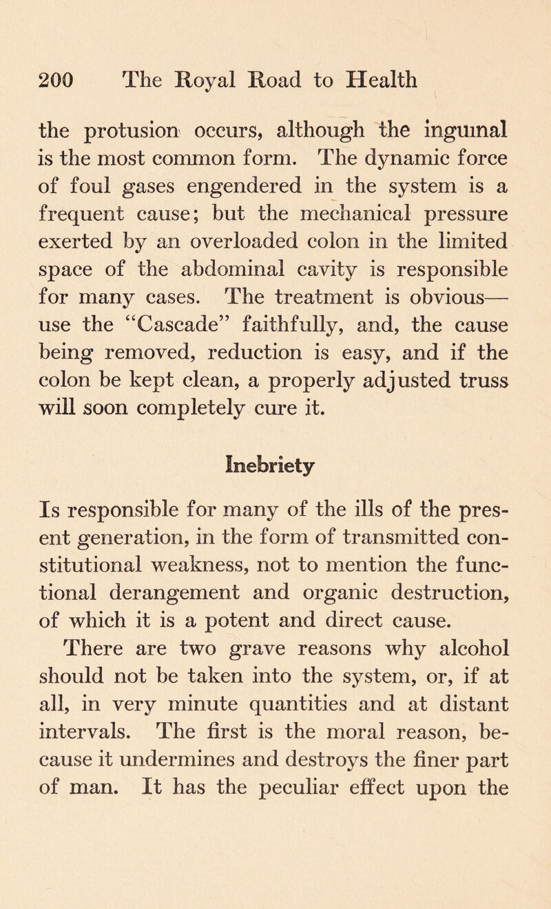the profusion occurs, although the inguinal is the most common form. The dynamic force of foul gases engendered in the system is a frequent cause; but the mechanical pressure exerted by an overloaded colon in the limited space of the abdominal cavity is responsible for many cases. The treatment is obvious— use the “Cascade” faithfully, and, the cause being removed, reduction is easy, and if the colon be kept clean, a properly adjusted truss will soon completely cure it. Inebriety Is responsible for many of the ills of the pres¬ ent generation, in the form of transmitted con¬ stitutional weakness, not to mention the func¬ tional derangement and organic destruction, of which it is a potent and direct cause. There are two grave reasons why alcohol should not be taken into the system, or, if at all, in very minute quantities and at distant intervals. The first is the moral reason, be¬ cause it undermines and destroys the finer part of man. It has the peculiar effect upon the