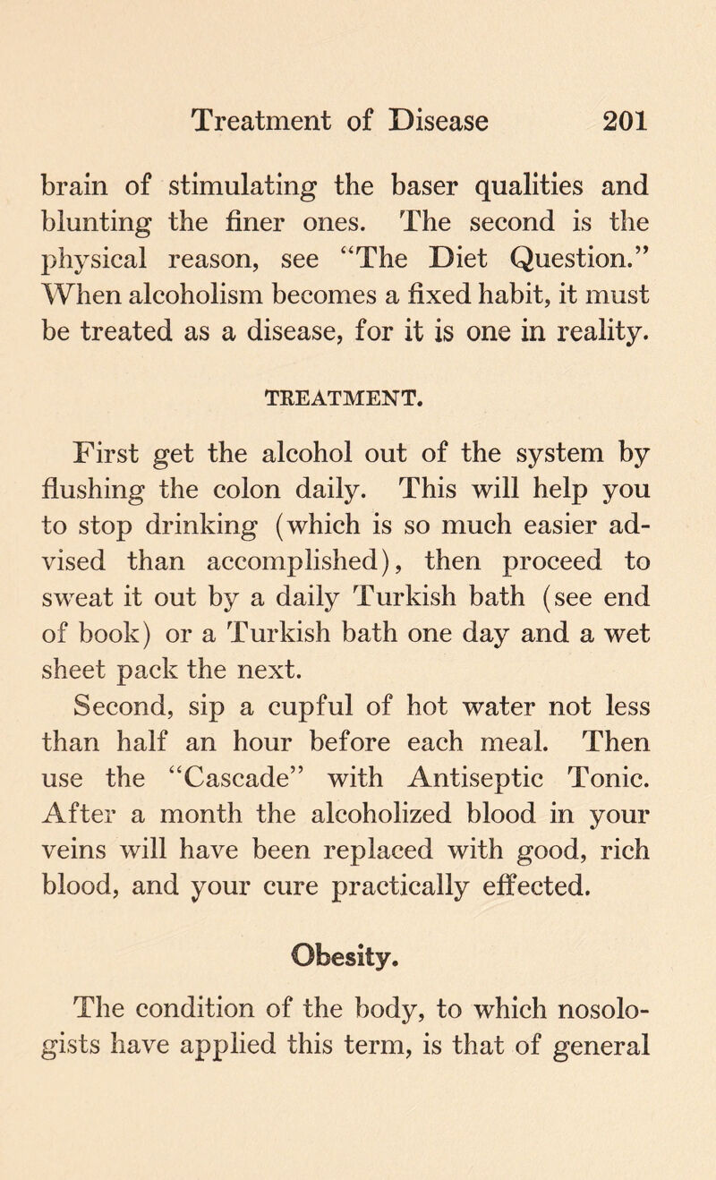 brain of stimulating the baser qualities and blunting the finer ones. The second is the physical reason, see “The Diet Question.” When alcoholism becomes a fixed habit, it must be treated as a disease, for it is one in reality. TREATMENT. First get the alcohol out of the system by flushing the colon daily. This will help you to stop drinking (which is so much easier ad¬ vised than accomplished), then proceed to sweat it out by a daily Turkish bath (see end of book) or a Turkish bath one day and a wet sheet pack the next. Second, sip a cupful of hot water not less than half an hour before each meal. Then use the “Cascade” with Antiseptic Tonic. After a month the alcoholized blood in your veins will have been replaced with good, rich blood, and your cure practically effected. Obesity. The condition of the body, to which nosolo- gists have applied this term, is that of general