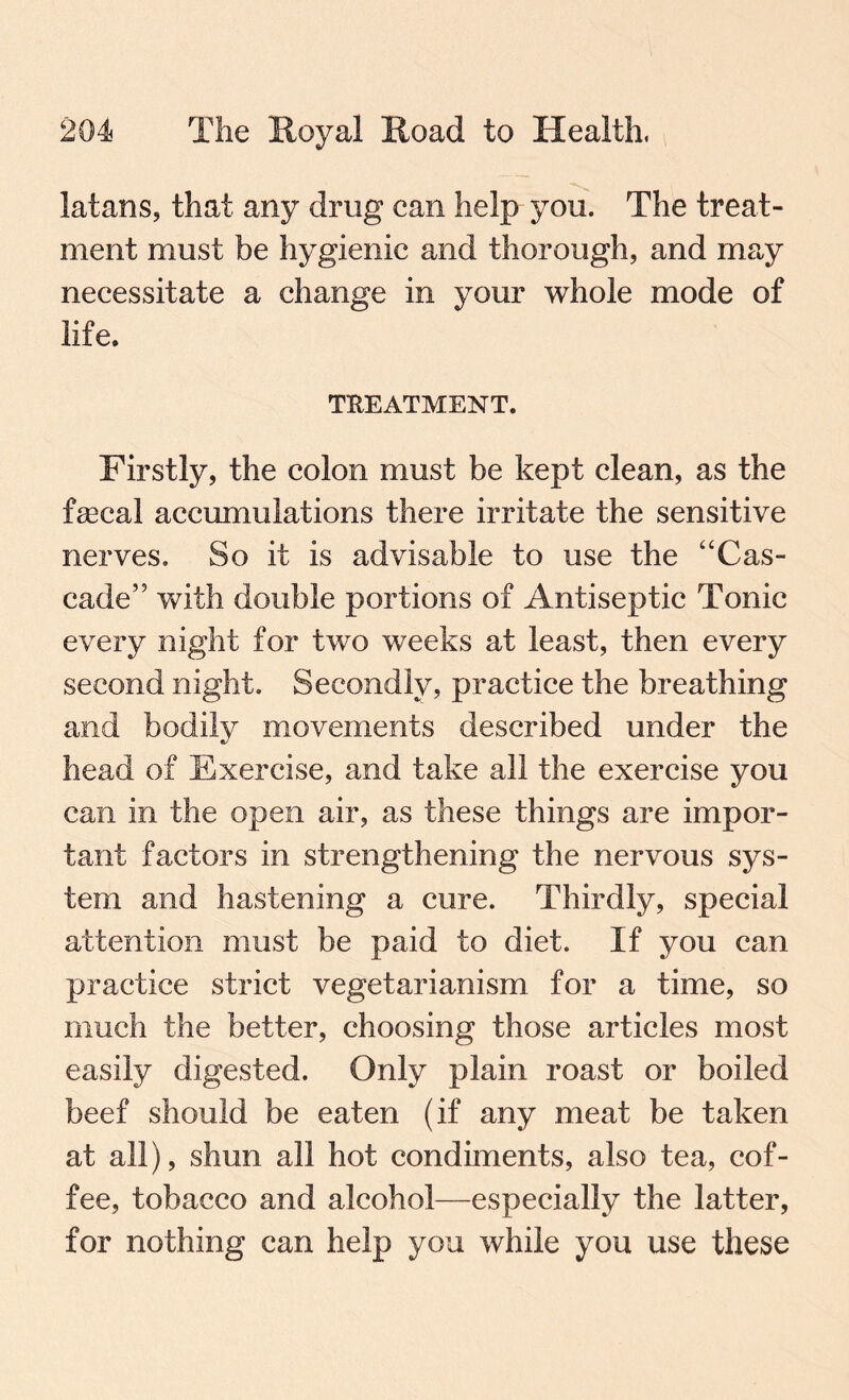 latans, that any drug can help you. The treat¬ ment must be hygienic and thorough, and may necessitate a change in your whole mode of life. TREATMENT. Firstly, the colon must be kept clean, as the fecal accumulations there irritate the sensitive nerves. So it is advisable to use the “Cas¬ cade” with double portions of Antiseptic Tonic every night for two weeks at least, then every second night. Secondly, practice the breathing and bodily movements described under the head of Exercise, and take all the exercise you can in the open air, as these things are impor¬ tant factors in strengthening the nervous sys¬ tem and hastening a cure. Thirdly, special attention must be paid to diet. If you can practice strict vegetarianism for a time, so much the better, choosing those articles most easily digested. Only plain roast or boiled beef should be eaten (if any meat be taken at all), shun all hot condiments, also tea, cof¬ fee, tobacco and alcohol—especially the latter, for nothing can help you while you use these