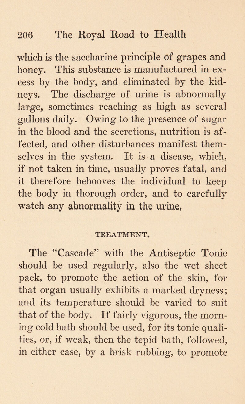 which is the saccharine principle of grapes and honey. This substance is manufactured in ex¬ cess by the body, and eliminated by the kid¬ neys. The discharge of urine is abnormally large, sometimes reaching as high as several gallons daily. Owing to the presence of sugar in the blood and the secretions, nutrition is af¬ fected, and other disturbances manifest them¬ selves in the system. It is a disease, which, if not taken in time, usually proves fatal, and it therefore behooves the individual to keep the body in thorough order, and to carefully watch any abnormality in the urine, TREATMENT. The “Cascade” with the Antiseptic Tonic should be used regularly, also the wet sheet pack, to promote the action of the skin, for that organ usually exhibits a marked dryness; and its temperature should be varied to suit that of the body. If fairly vigorous, the morn¬ ing cold bath should be used, for its tonic quali¬ ties, or, if weak, then the tepid bath, followed, in either case, by a brisk rubbing, to promote