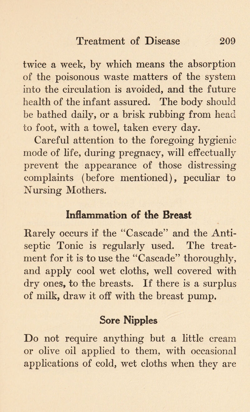 twice a week, by which means the absorption of the poisonous waste matters of the system into the circulation is avoided, and the future health of the infant assured. The body should be bathed daily, or a brisk rubbing from head to foot, with a towel, taken every day. Careful attention to the foregoing hygienic mode of life, during pregnacy, will effectually prevent the appearance of those distressing complaints (before mentioned), peculiar to Nursing Mothers. Inflammation of the Breast Rarely occurs if the “Cascade” and the Anti¬ septic Tonic is regularly used. The treat¬ ment for it is to use the “Cascade” thoroughly, and apply cool wet cloths, well covered with dry ones, to the breasts. If there is a surplus of milk, draw it off with the breast pump. Sore Nipples Do not require anything but a little cream or olive oil applied to them, with occasional applications of cold, wet cloths when they are