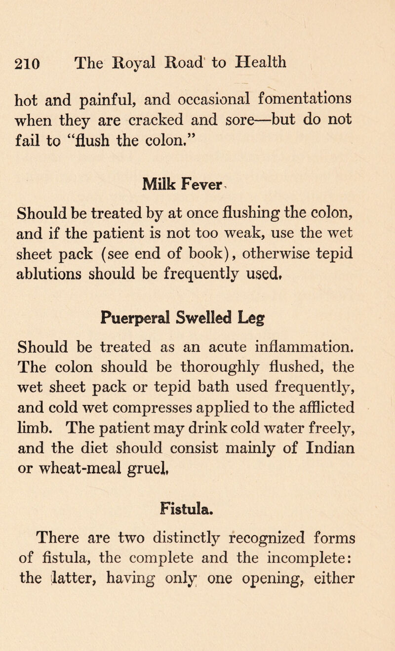 hot and painful, and occasional fomentations when they are cracked and sore—but do not fail to “flush the colon.” Milk Fever - Should be treated by at once flushing the colon, and if the patient is not too weak, use the wet sheet pack (see end of book), otherwise tepid ablutions should be frequently used, Puerperal Swelled Leg Should be treated as an acute inflammation. The colon should be thoroughly flushed, the wet sheet pack or tepid bath used frequently, and cold wet compresses applied to the afflicted limb. The patient may drink cold water freely, and the diet should consist mainly of Indian or wheat-meal gruel, Fistula. There are two distinctly recognized forms of fistula, the complete and the incomplete: the latter, having only one opening, either