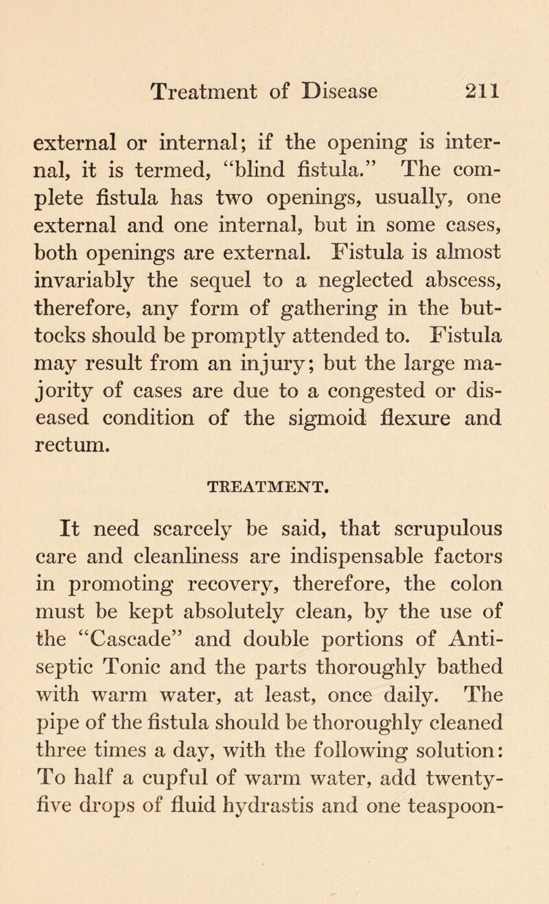 external or internal; if the opening is inter¬ nal, it is termed, “blind fistula.” The com¬ plete fistula has two openings, usually, one external and one internal, but in some cases, both openings are external. Fistula is almost invariably the sequel to a neglected abscess, therefore, any form of gathering in the but¬ tocks should be promptly attended to. Fistula may result from an injury; but the large ma¬ jority of cases are due to a congested or dis¬ eased condition of the sigmoid flexure and rectum. TREATMENT. It need scarcely be said, that scrupulous care and cleanliness are indispensable factors in promoting recovery, therefore, the colon must be kept absolutely clean, by the use of the “Cascade” and double portions of Anti¬ septic Tonic and the parts thoroughly bathed with warm water, at least, once daily. The pipe of the fistula should be thoroughly cleaned three times a day, with the following solution: To half a cupful of warm water, add twenty- five drops of fluid hydrastis and one teaspoon-