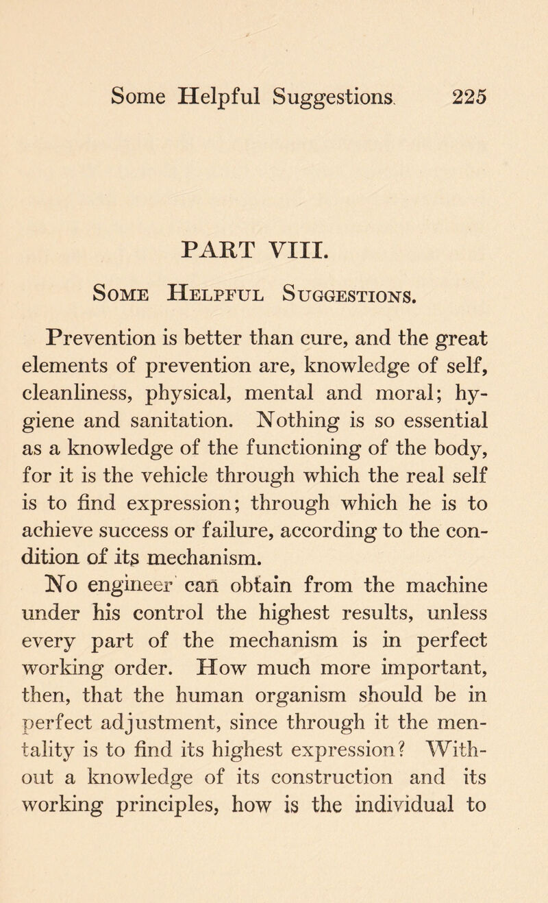 PART VIII. Some Helpful Suggestions. Prevention is better than cure, and the great elements of prevention are, knowledge of self, cleanliness, physical, mental and moral; hy¬ giene and sanitation. Nothing is so essential as a knowledge of the functioning of the body, for it is the vehicle through which the real self is to find expression; through which he is to achieve success or failure, according to the con¬ dition of its mechanism. No engineer can obtain from the machine under his control the highest results, unless every part of the mechanism is in perfect working order. How much more important, then, that the human organism should be in perfect adjustment, since through it the men¬ tality is to find its highest expression? With¬ out a knowledge of its construction and its working principles, how is the individual to