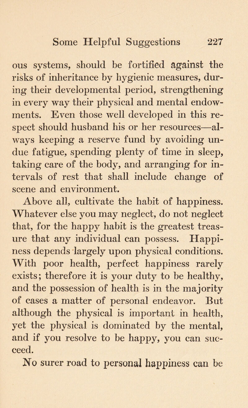 ous systems, should be fortified against the risks of inheritance by hygienic measures, dur¬ ing their developmental period, strengthening in every way their physical and mental endow¬ ments. Even those well developed in this re¬ spect should husband his or her resources—al¬ ways keeping a reserve fund by avoiding un¬ due fatigue, spending plenty of time in sleep, taking care of the body, and arranging for in¬ tervals of rest that shall include change of scene and environment. Above all, cultivate the habit of happiness. Whatever else you may neglect, do not neglect that, for the happy habit is the greatest treas¬ ure that any individual can possess. Happi¬ ness depends largely upon physical conditions. With poor health, perfect happiness rarely exists; therefore it is your duty to be healthy, and the possession of health is in the majority of cases a matter of personal endeavor. But although the physical is important in health, yet the physical is dominated by the mental, and if you resolve to be happy, you can suc¬ ceed. No surer road to personal happiness can be