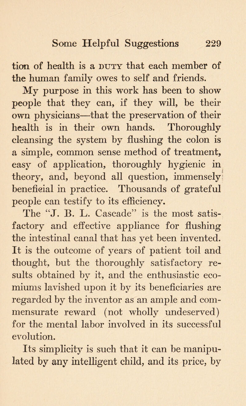 tion of health is a duty that each member of the human family owes to self and friends. My purpose in this work has been to show* people that they can, if they will, be their own physicians—that the preservation of their health is in their own hands. Thoroughly cleansing the system by flushing the colon is a simple, common sense method of treatment, easy of application, thoroughly hygienic in theory, and, beyond all question, immensely beneficial in practice. Thousands of grateful people can testify to its efficiency. The “J. B. L. Cascade” is the most satis¬ factory and effective appliance for flushing the intestinal canal that has yet been invented. It is the outcome of years of patient toil and thought, but the thoroughly satisfactory re¬ sults obtained by it, and the enthusiastic eco- miums lavished upon it by its beneficiaries are regarded by the inventor as an ample and com¬ mensurate reward (not wholly undeserved) for the mental labor involved in its successful evolution. Its simplicity is such that it can be manipu¬ lated by any intelligent child, and its price, by