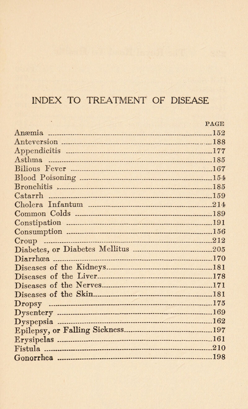 INDEX TO TREATMENT OF DISEASE PAGE Anaemia .152 Anteversion . 188 Appendicitis .177 Asthma .185 Bilions Fever .167 Blood Poisoning .154 Bronchitis h.185 Catarrh ......159 Cholera Infantum .214 Common Colds . 189 Constipation .191 Consumption . 156 Croup .212 Diabetes* or Diabetes Mellitus .205 Diarrhoea .170 Diseases of the Kidneys.181 Diseases of the Liver. 178 Diseases of the Nerves.171 Diseases of the Skin.181 Dropsy .175 Dysentery .-.169 Dyspepsia .162 Epilepsy, or Falling Sickness.197 Erysipelas .161 Fistula .-.210 Gonorrhea .-.198