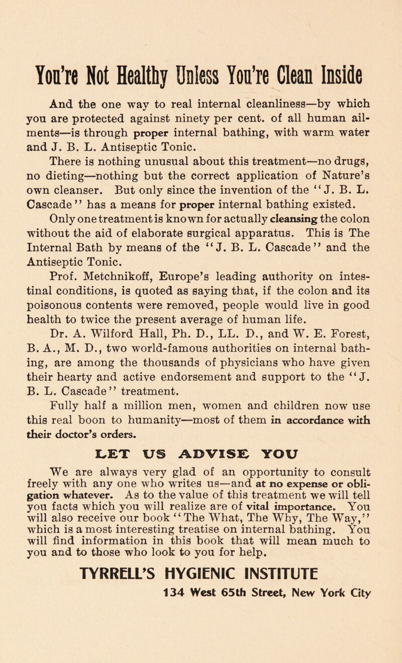 You’re Not Healthy Unless Yon’re Clean Inside And the one way to real internal cleanliness—by which you are protected against ninety per cent, of all human ail¬ ments—is through proper internal bathing, with warm water and J. B. L. Antiseptic Tonic. There is nothing unusual about this treatment—no drugs, no dieting—nothing but the correct application of Nature’s own cleanser. But only since the invention of the “ J. B. L. Cascade ” has a means for proper internal bathing existed. Only one treatment is known for actually cleansing the colon without the aid of elaborate surgical apparatus. This is The Internal Bath by means of the “ J. B. L. Cascade” and the Antiseptic Tonic. Prof. Metchnikoff, Europe’s leading authority on intes¬ tinal conditions, is quoted as saying that, if the colon and its poisonous contents were removed, people would live in good health to twice the present average of human life. Dr. A. Wilford Hall, Ph. D., LL. D., and W. E. Forest, B. A., M. D., two world-famous authorities on internal bath¬ ing, are among the thousands of physicians who have given their hearty and active endorsement and support to the “ J. B. L. Cascade” treatment. Fully half a million men, women and children now use this real boon to humanity—most of them in accordance with their doctor’s orders. LET US ADVISE YOU We are always very glad of an opportunity to consult freely with any one who writes us—and at no expense or obli¬ gation whatever. As to the value of this treatment we will tell you facts which you will realize are of vital importance. You will also receive our book “The What, The Why, The Way,” which is a most interesting treatise on internal bathing. You will find information in this book that will mean much to you and to those who look to you for help. TYRRELL’S HYGIENIC INSTITUTE