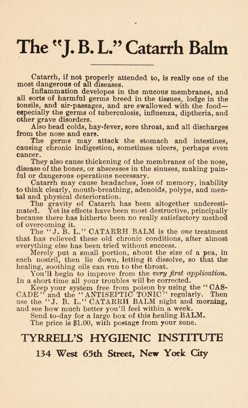 The J. B. L.” Catarrh Balm Catarrh, if not properly attended to, is really one of the most dangerous of all diseases. Inflammation developes in the mucous membranes, and all sorts of harmful germs breed in the tissues, lodge in the tonsils, and air-passages, and are swallowed with the food— especially the germs of tuberculosis, influenza, diptheria, and other grave disorders. Also head colds, hay-fever, sore throat, and all discharges from the nose and ears. The germs may attack the stomach and intestines, causing chronic indigestion, sometimes ulcers, perhaps even cancer. They also cause thickening of the membranes of the nose, disease of the bones, or abscesses in the sinuses, making pain¬ ful or dangerous operations necessary. Catarrh may cause headaches, loss of memory, inability to think clearly, mouth-breathing, adenoids, polyps, and men¬ tal and physical deterioration. The gravity of Catarrh has been altogether underesti¬ mated. Yet its effects have been most destructive, principally because there has hitherto been no really satisfactory method of overcoming it. The “ J. B. L.” CATARRH BALM is the one treatment that has relieved these old chronic conditions, after almost everything else has been tried without success. Merely put a small portion, about the size of a pea, in each nostril, then lie down, letting it dissolve, so that the healing, soothing oils can run to the throat. You’ll begin to improve from the very first application. In a short time all your troubles will be corrected. Keep your system free from poison by using the “ CAS¬ CADE ” and the “ANTISEPTIC TONIC ” regularly. Then use the “ J. B. L.” CATARRH BALM night and morning, and see how much better you’ll feel within a week. Send to-day for a large box of this healing BALM. The price is $1.00, with postage from your zone. TYRRELL’S HYGIENIC INSTITUTE