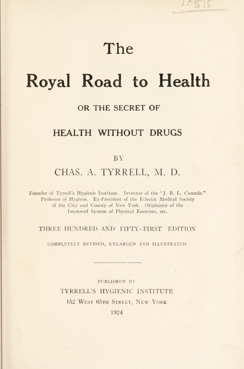 The Royal Road to Health OR THE SECRET OF HEALTH WITHOUT DRUGS BY CHAS. A. TYRRELL, M. D. Founder of Tyrrell’s Hygienic Institute. Inventor of the “J. B. L. Cascade.” Professor of Hygiene. Ex-President of the Eclectic Medical' Society of the City and County of New York. Originator of the Improved System of Physical Exercises, etc. THREE HUNDRED AND FIFTY-FIRST EDITION COMPLETELY REVISED, ENLARGED AND ILLUSTRATED PUBLISHED BY TYRRELL’S HYGIENIC INSTITUTE 152 West 65th Street, New York 1924