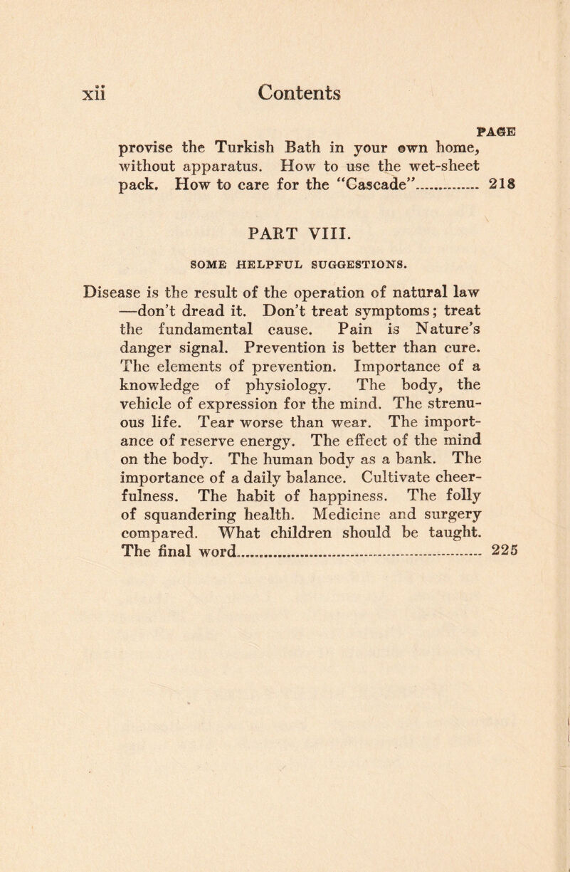 PAGE provise the Turkish Bath in your own home, without apparatus. How to use the wet-sheet pack. How to care for the “Cascade”. 218 PART VIII. SOME HELPFUL SUGGESTIONS. Disease is the result of the operation of natural law —don’t dread it. Don’t treat symptoms; treat the fundamental cause. Pain is Nature’s danger signal. Prevention is better than cure. The elements of prevention. Importance of a knowledge of physiology. The body, the vehicle of expression for the mind. The strenu¬ ous life. Tear worse than wear. The import¬ ance of reserve energy. The effect of the mind . The human body as a bank. The importance of a daily balance. Cultivate cheer¬ fulness. The habit of happiness. The folly of squandering health. Medicine and surgery compared. What children should be taught. The final word.......- 225 on the body
