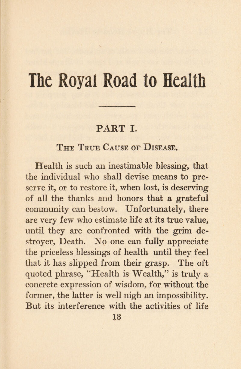 The Royal Road to Health PART L The True Cause of Disease. Health is such an inestimable blessing, that the individual who shall devise means to pre¬ serve it, or to restore it, when lost, is deserving of all the thanks and honors that a grateful community can bestow. Unfortunately, there are very few who estimate life at its true value, until they are confronted with the grim de¬ stroyer, Death. No one can fully appreciate the priceless blessings of health until they feel that it has slipped from their grasp. The oft quoted phrase, “Health is Wealth,” is truly a concrete expression of wisdom, for without the former, the latter is well nigh an impossibility. But its interference with the activities of life