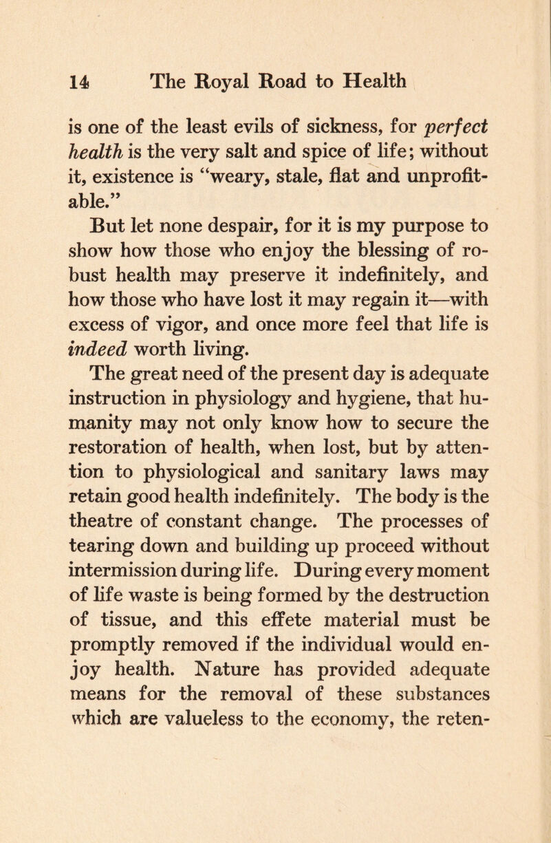 is one of the least evils of sickness, for perfect health is the very salt and spice of life; without it, existence is “weary, stale, flat and unprofit¬ able.” But let none despair, for it is my purpose to show how those who enjoy the blessing of ro¬ bust health may preserve it indefinitely, and how those who have lost it may regain it—with excess of vigor, and once more feel that life is indeed worth living. The great need of the present day is adequate instruction in physiology and hygiene, that hu¬ manity may not only know how to secure the restoration of health, when lost, but by atten¬ tion to physiological and sanitary laws may retain good health indefinitely. The body is the theatre of constant change. The processes of tearing down and building up proceed without intermission during life. During every moment of life waste is being formed by the destruction of tissue, and this effete material must be promptly removed if the individual would en¬ joy health. Nature has provided adequate means for the removal of these substances which are valueless to the economy, the reten-