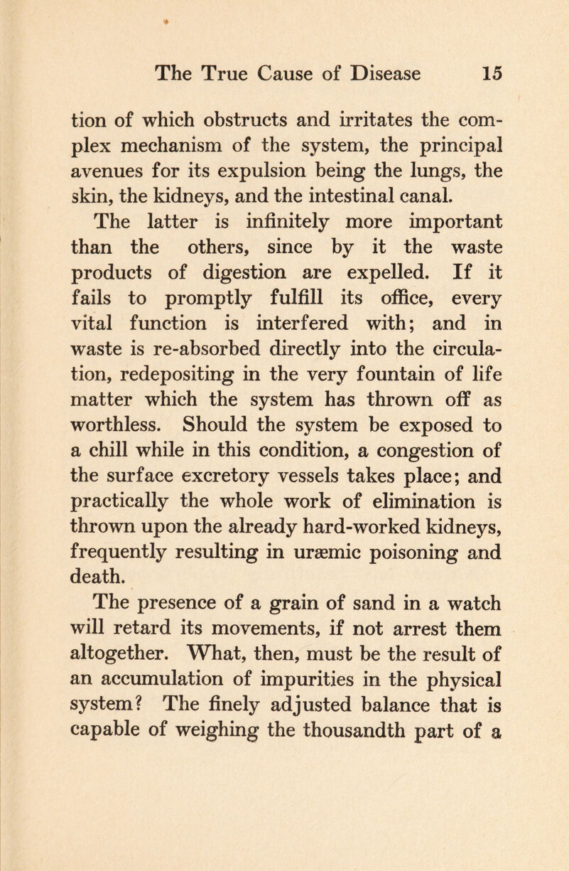 tion of which obstructs and irritates the com- plex mechanism of the system, the principal avenues for its expulsion being the lungs, the skin, the kidneys, and the intestinal canal. The latter is infinitely more important than the others, since by it the waste products of digestion are expelled. If it fails to promptly fulfill its office, every vital function is interfered with; and in waste is re-absorbed directly into the circula¬ tion, redepositing in the very fountain of life matter which the system has thrown off as worthless. Should the system be exposed to a chill while in this condition, a congestion of the surface excretory vessels takes place; and practically the whole work of elimination is thrown upon the already hard-worked kidneys, frequently resulting in uraemic poisoning and death. The presence of a grain of sand in a watch will retard its movements, if not arrest them altogether. What, then, must be the result of an accumulation of impurities in the physical system? The finely adjusted balance that is capable of weighing the thousandth part of a