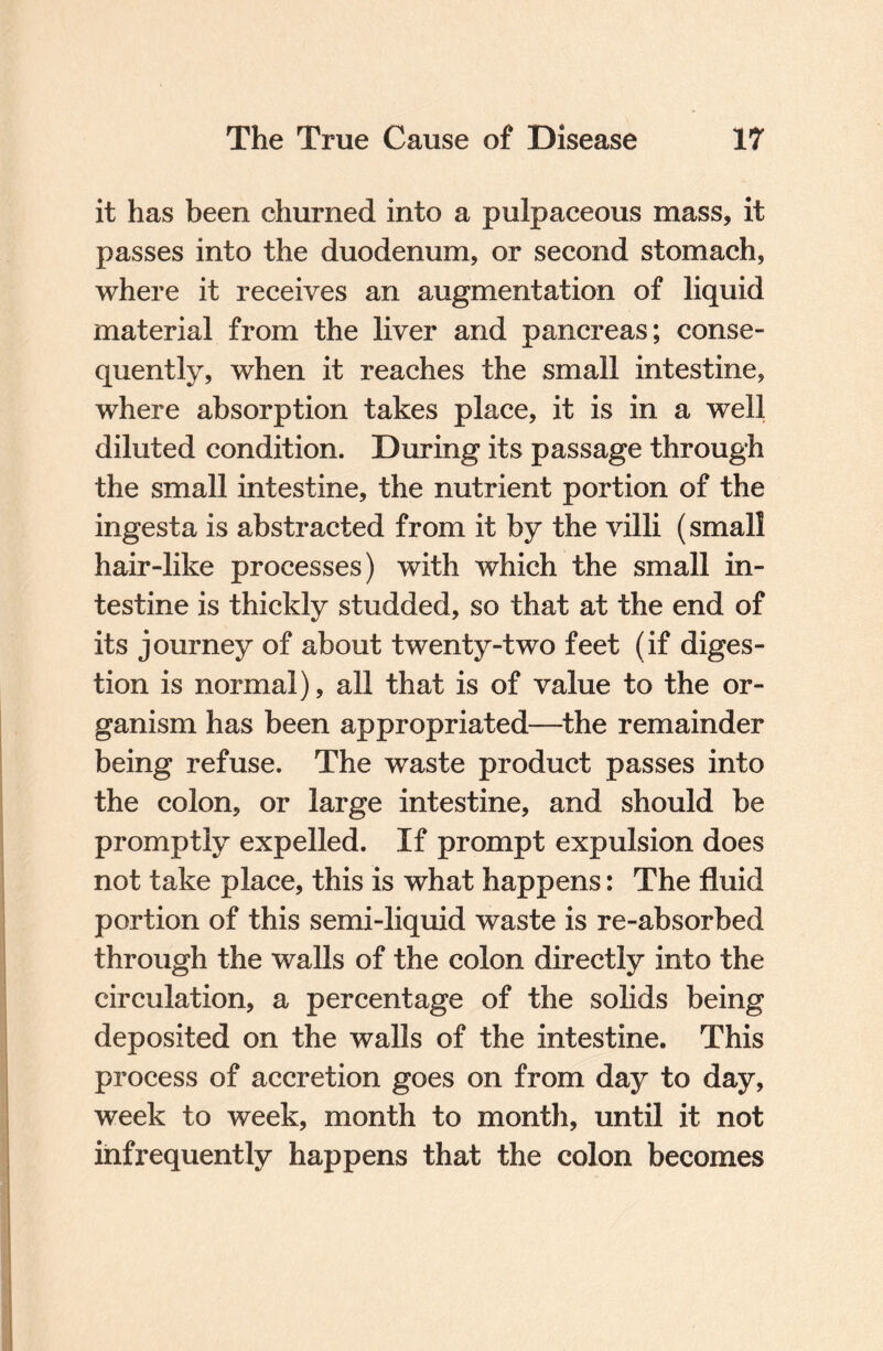 it has been churned into a pulpaceous mass, it passes into the duodenum, or second stomach, where it receives an augmentation of liquid material from the liver and pancreas; conse¬ quently, when it reaches the small intestine, where absorption takes place, it is in a well diluted condition. During its passage through the small intestine, the nutrient portion of the ingesta is abstracted from it by the villi (small hair-like processes) with which the small in¬ testine is thickly studded, so that at the end of its journey of about twenty-two feet (if diges¬ tion is normal), all that is of value to the or¬ ganism has been appropriated—the remainder being refuse. The waste product passes into the colon, or large intestine, and should be promptly expelled. If prompt expulsion does not take place, this is what happens: The fluid portion of this semi-liquid waste is re-absorbed through the walls of the colon directly into the circulation, a percentage of the solids being deposited on the walls of the intestine. This process of accretion goes on from day to day, week to week, month to month, until it not infrequently happens that the colon becomes