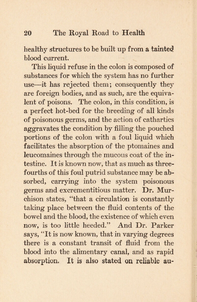 healthy structures to be built up from a tainted blood current. This liquid refuse in the colon is composed of substances for which the system has no further use—it has rejected them; consequently they are foreign bodies, and as such, are the equiva¬ lent of poisons. The colon, in this condition, is a perfect hot-bed for the breeding of all kinds of poisonous germs, and the action of cathartics aggravates the condition by filling the pouched portions of the colon with a foul liquid which facilitates the absorption of the ptomaines and leucomaines through the mucous coat of the in¬ testine. It is known now, that as much as three- fourths of this foul putrid substance may be ab¬ sorbed, carrying into the system poisonous germs and excrementitious matter. Dr. Mur¬ chison states, “that a circulation is constantly taking place between the fluid contents of the bowel and the blood, the existence of which even now, is too little heeded.5' And Dr. Parker says, “It is now known, that in varying degrees there is a constant transit of fluid from the blood into the alimentary canal, and as rapid absorption, It is also stated on reliable au-