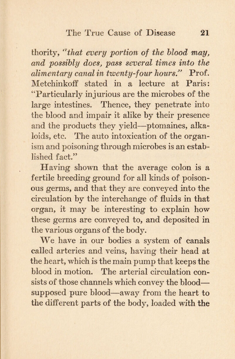 fchority, “that every portion of the blood may, and possibly does, pass several times into the alimentary canal in twenty-four hours” Prof. Metchinkoff stated in a lecture at Paris: “Particularly injurious are the microbes of the large intestines. Thence, they penetrate into the blood and impair it alike by their presence and the products they yield—ptomaines, alka¬ loids, etc. The auto intoxication of the organ¬ ism and poisoning through microbes is an estab- lished fact.” Having shown that the average colon is a fertile breeding ground for all kinds of poison¬ ous germs, and that they are conveyed into the circulation by the interchange of fluids in that organ, it may be interesting to explain how these germs are conveyed to, and deposited in the various organs of the body. We have in our bodies a system of canals called arteries and veins, having their head at the heart, which is the main pump that keeps the blood in motion. The arterial circulation con¬ sists of those channels which convey the blood— supposed pure blood—away from the heart to the different parts of the body, loaded with the