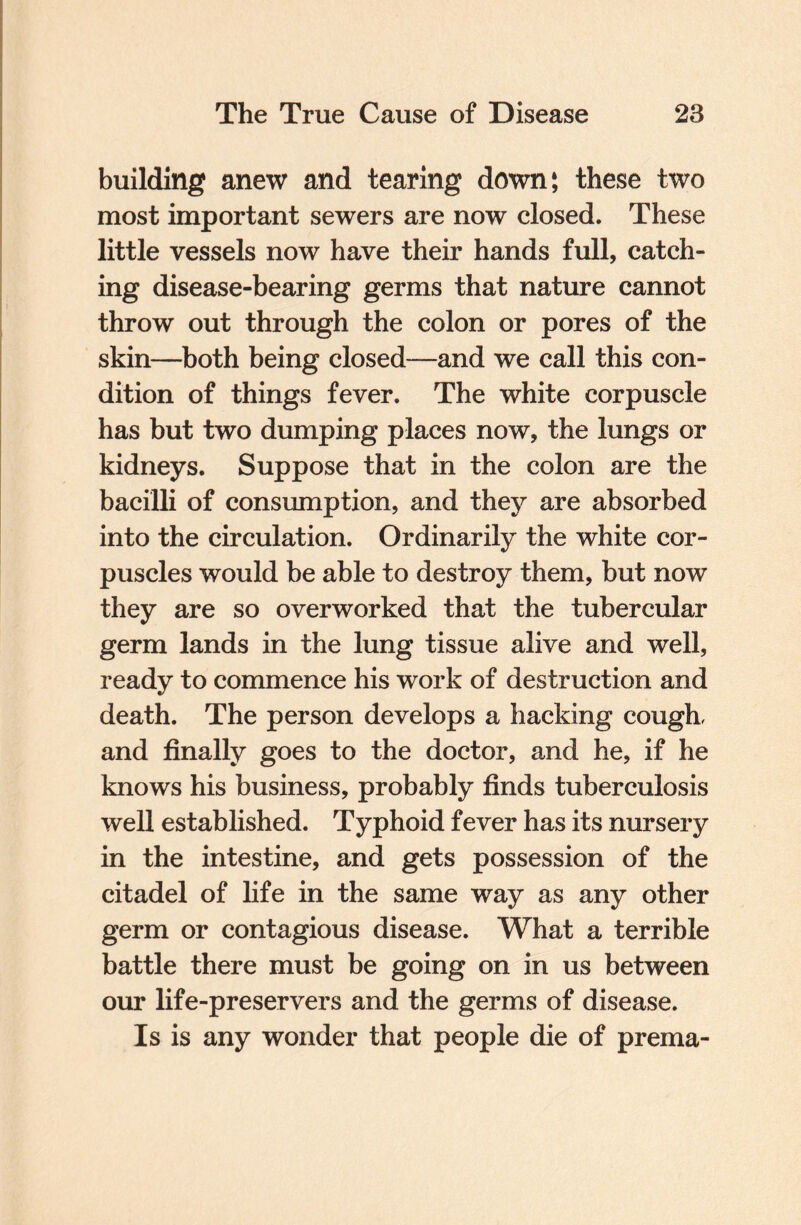 building anew and tearing down; these two most important sewers are now closed. These little vessels now have their hands full, catch¬ ing disease-bearing germs that nature cannot throw out through the colon or pores of the skin—both being closed—and we call this con¬ dition of things fever. The white corpuscle has but two dumping places now, the lungs or kidneys. Suppose that in the colon are the bacilli of consumption, and they are absorbed into the circulation. Ordinarily the white cor¬ puscles would be able to destroy them, but now they are so overworked that the tubercular germ lands in the lung tissue alive and well, ready to commence his work of destruction and death. The person develops a hacking cough, and finally goes to the doctor, and he, if he knows his business, probably finds tuberculosis well established. Typhoid fever has its nursery in the intestine, and gets possession of the citadel of life in the same way as any other germ or contagious disease. What a terrible battle there must be going on in us between our life-preservers and the germs of disease. Is is any wonder that people die of prema-