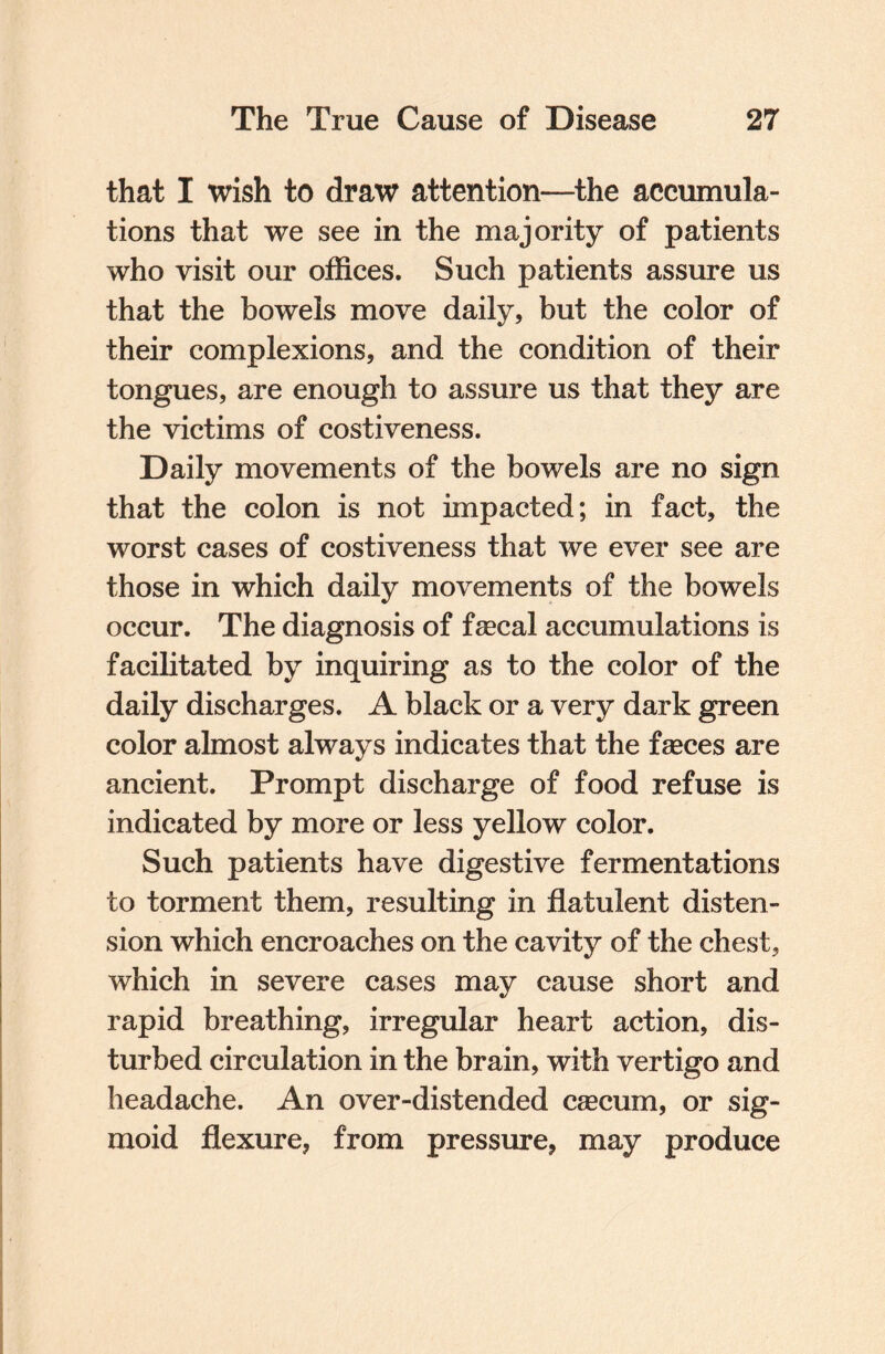 that I wish to draw attention—the accumula¬ tions that we see in the majority of patients who visit our offices. Such patients assure us that the bowels move daily, but the color of their complexions, and the condition of their tongues, are enough to assure us that they are the victims of costiveness. Daily movements of the bowels are no sign that the colon is not impacted; in fact, the worst cases of costiveness that we ever see are those in which daily movements of the bowels occur. The diagnosis of feecal accumulations is facilitated by inquiring as to the color of the daily discharges. A black or a very dark green color almost always indicates that the faeces are ancient. Prompt discharge of food refuse is indicated by more or less yellow color. Such patients have digestive fermentations to torment them, resulting in flatulent disten¬ sion which encroaches on the cavity of the chest, which in severe cases may cause short and rapid breathing, irregular heart action, dis¬ turbed circulation in the brain, with vertigo and headache. An over-distended caecum, or sig¬ moid flexure, from pressure, may produce