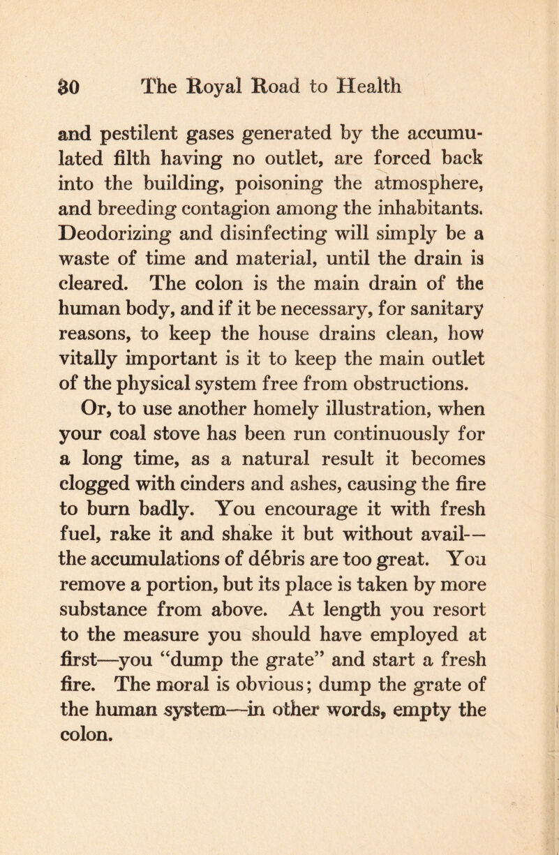 and pestilent gases generated by the accumu¬ lated filth having no outlet, are forced back into the building, poisoning the atmosphere, and breeding contagion among the inhabitants. Deodorizing and disinfecting will simply be a waste of time and material, until the drain is cleared. The colon is the main drain of the human body, and if it be necessary, for sanitary reasons, to keep the house drains clean, how vitally important is it to keep the main outlet of the physical system free from obstructions. Or, to use another homely illustration, when your coal stove has been run continuously for a long time, as a natural result it becomes clogged with cinders and ashes, causing the fire to burn badly. You encourage it with fresh fuel, rake it and shake it but without avail— the accumulations of debris are too great. You remove a portion, but its place is taken by more substance from above. At length you resort to the measure you should have employed at first—you “dump the grate” and start a fresh fire. The moral is obvious; dump the grate of the human system—in other words, empty the colon.