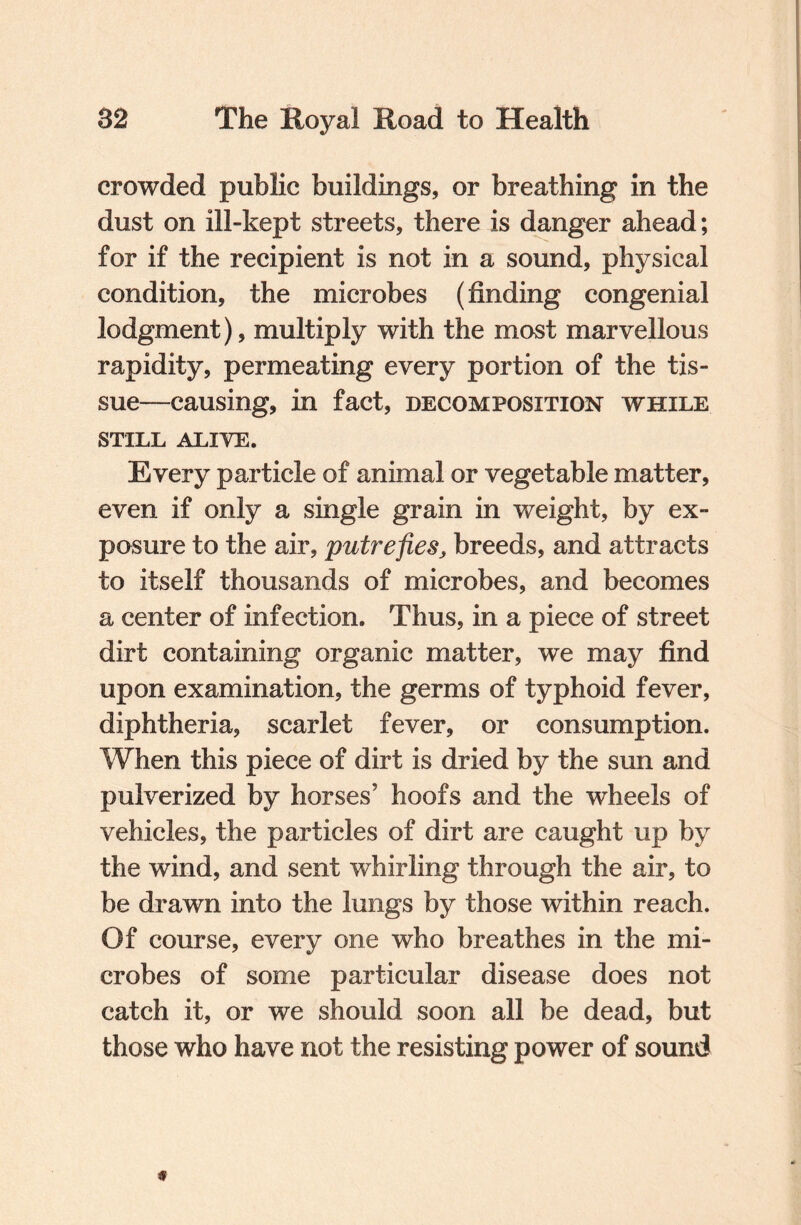 crowded public buildings, or breathing in the dust on ill-kept streets, there is danger ahead; for if the recipient is not in a sound, physical condition, the microbes (finding congenial lodgment), multiply with the most marvellous rapidity, permeating every portion of the tis¬ sue—causing, in fact, decomposition while STILL ALIVE. Every particle of animal or vegetable matter, even if only a single grain in weight, by ex¬ posure to the air, putrefies, breeds, and attracts to itself thousands of microbes, and becomes a center of infection. Thus, in a piece of street dirt containing organic matter, we may find upon examination, the germs of typhoid fever, diphtheria, scarlet fever, or consumption. When this piece of dirt is dried by the sun and pulverized by horses’ hoofs and the wheels of vehicles, the particles of dirt are caught up by the wind, and sent whirling through the air, to be drawn into the lungs by those within reach. Of course, every one who breathes in the mi¬ crobes of some particular disease does not catch it, or we should soon all be dead, but those who have not the resisting power of sound