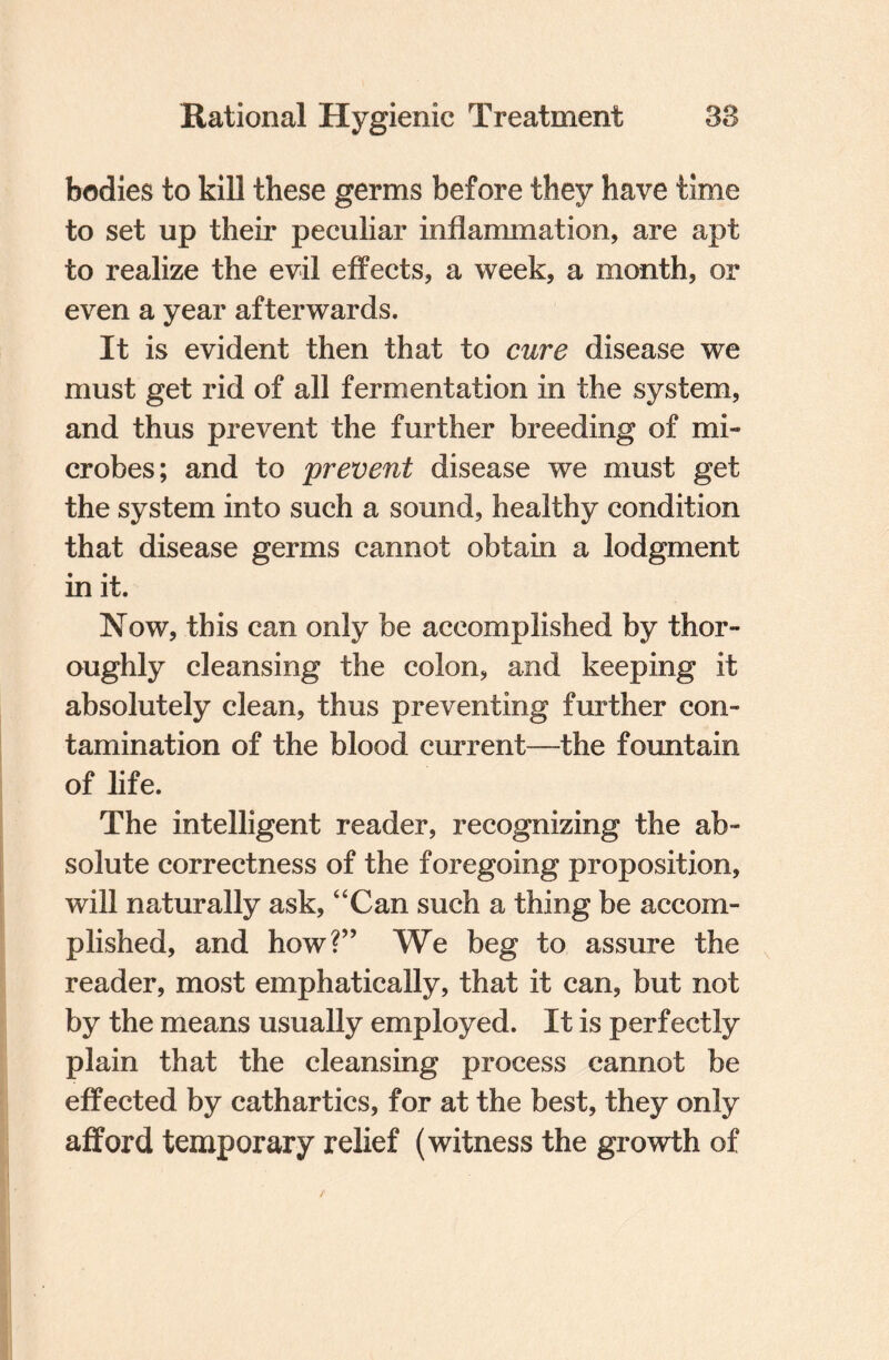 bodies to kill these germs before they have time to set up their peculiar inflammation, are apt to realize the evil effects, a week, a month, or even a year afterwards. It is evident then that to cure disease we must get rid of all fermentation in the system, and thus prevent the further breeding of mi¬ crobes ; and to prevent disease we must get the system into such a sound, healthy condition that disease germs cannot obtain a lodgment in it. Now, this can only be accomplished by thor¬ oughly cleansing the colon, and keeping it absolutely clean, thus preventing further con¬ tamination of the blood current—the fountain of life. The intelligent reader, recognizing the ab¬ solute correctness of the foregoing proposition, will naturally ask, “Can such a thing be accom¬ plished, and how?” We beg to assure the reader, most emphatically, that it can, but not by the means usually employed. It is perfectly plain that the cleansing process cannot be effected by cathartics, for at the best, they only afford temporary relief (witness the growth of