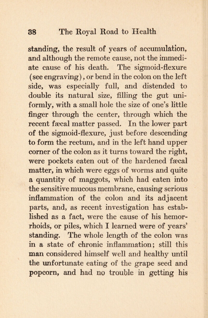 standing, the result of years of accumulation, and although the remote cause, not the immedi¬ ate cause of his death. The sigmoid-flexure (see engraving), or bend in the colon on the left side, was especially full, and distended to double its natural size, filling the gut uni¬ formly, with a small hole the size of one’s little finger through the center, through which the recent faecal matter passed. In the lower part of the sigmoid-flexure, just before descending to form the rectum, and in the left hand upper corner of the colon as it turns toward the right, were pockets eaten out of the hardened faecal matter, in which were eggs of worms and quite a quantity of maggots, which had eaten into the sensitive mucous membrane, causing serious inflammation of the colon and its adjacent parts, and, as recent investigation has estab¬ lished as a fact, were the cause of his hemor¬ rhoids, or piles, which I learned were of years’ standing. The whole length of the colon was in a state of chronic inflammation; still this man considered himself well and healthy until the unfortunate eating of the grape seed and popcorn, and had no trouble in getting his