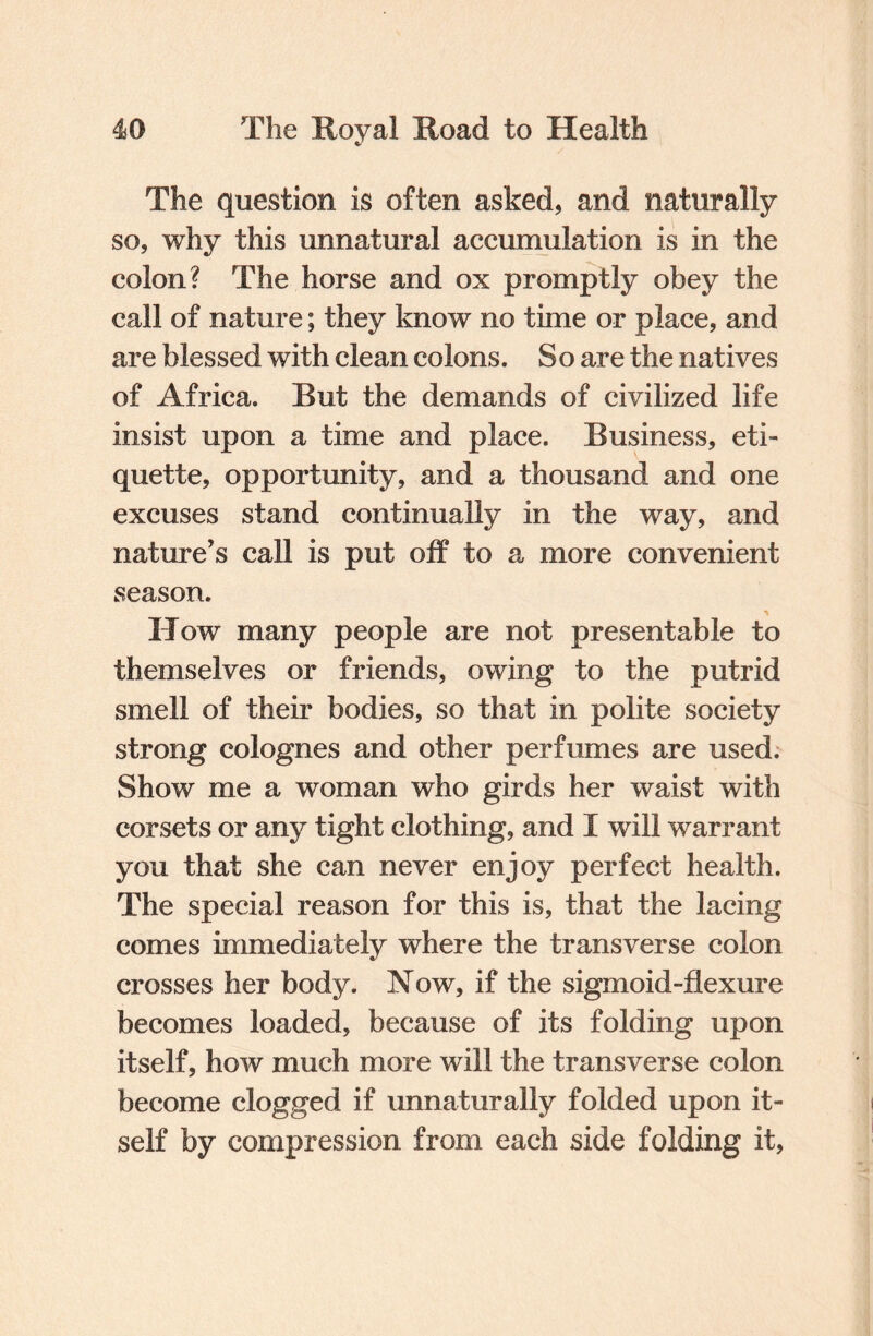 The question is often asked, and naturally so, why this unnatural accumulation is in the colon? The horse and ox promptly obey the call of nature; they know no time or place, and are blessed with clean colons. So are the natives of Africa. But the demands of civilized life insist upon a time and place. Business, eti¬ quette, opportunity, and a thousand and one excuses stand continually in the way, and nature’s call is put off to a more convenient season. How many people are not presentable to themselves or friends, owing to the putrid smell of their bodies, so that in polite society strong colognes and other perfumes are used. Show me a woman who girds her waist with corsets or any tight clothing, and I will warrant you that she can never enjoy perfect health. The special reason for this is, that the lacing comes immediately where the transverse colon crosses her body. Now, if the sigmoid-flexure becomes loaded, because of its folding upon itself, how much more will the transverse colon become clogged if unnaturally folded upon it¬ self by compression from each side folding it,
