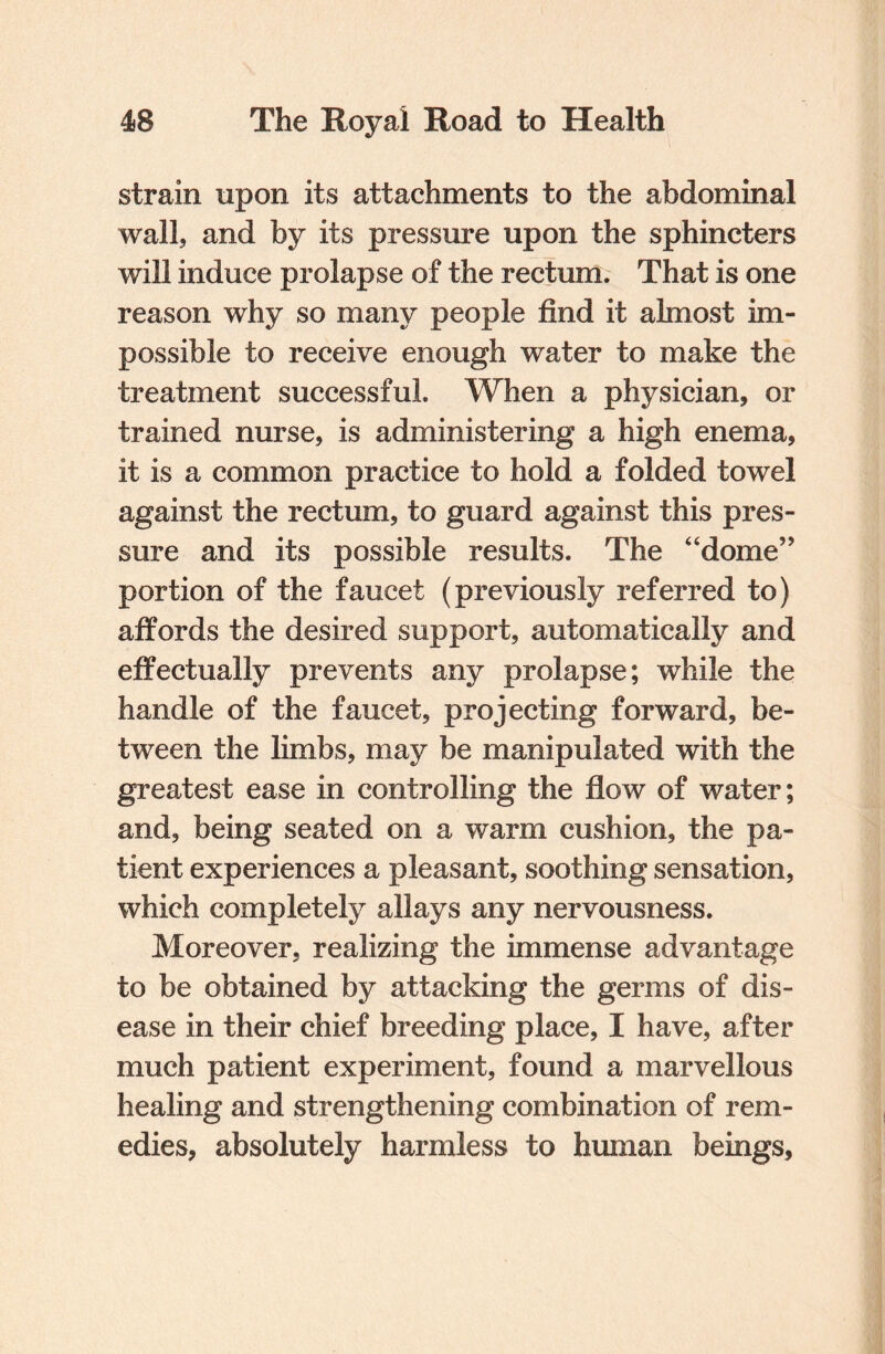 strain upon its attachments to the abdominal wall, and by its pressure upon the sphincters will induce prolapse of the rectum. That is one reason why so many people find it almost im¬ possible to receive enough water to make the treatment successful. When a physician, or trained nurse, is administering a high enema, it is a common practice to hold a folded towel against the rectum, to guard against this pres¬ sure and its possible results. The “dome” portion of the faucet (previously referred to) affords the desired support, automatically and effectually prevents any prolapse; while the handle of the faucet, projecting forward, be¬ tween the limbs, may be manipulated with the greatest ease in controlling the flow of water; and, being seated on a warm cushion, the pa¬ tient experiences a pleasant, soothing sensation, which completely allays any nervousness. Moreover, realizing the immense advantage to be obtained by attacking the germs of dis¬ ease in their chief breeding place, I have, after much patient experiment, found a marvellous healing and strengthening combination of rem¬ edies, absolutely harmless to human beings.