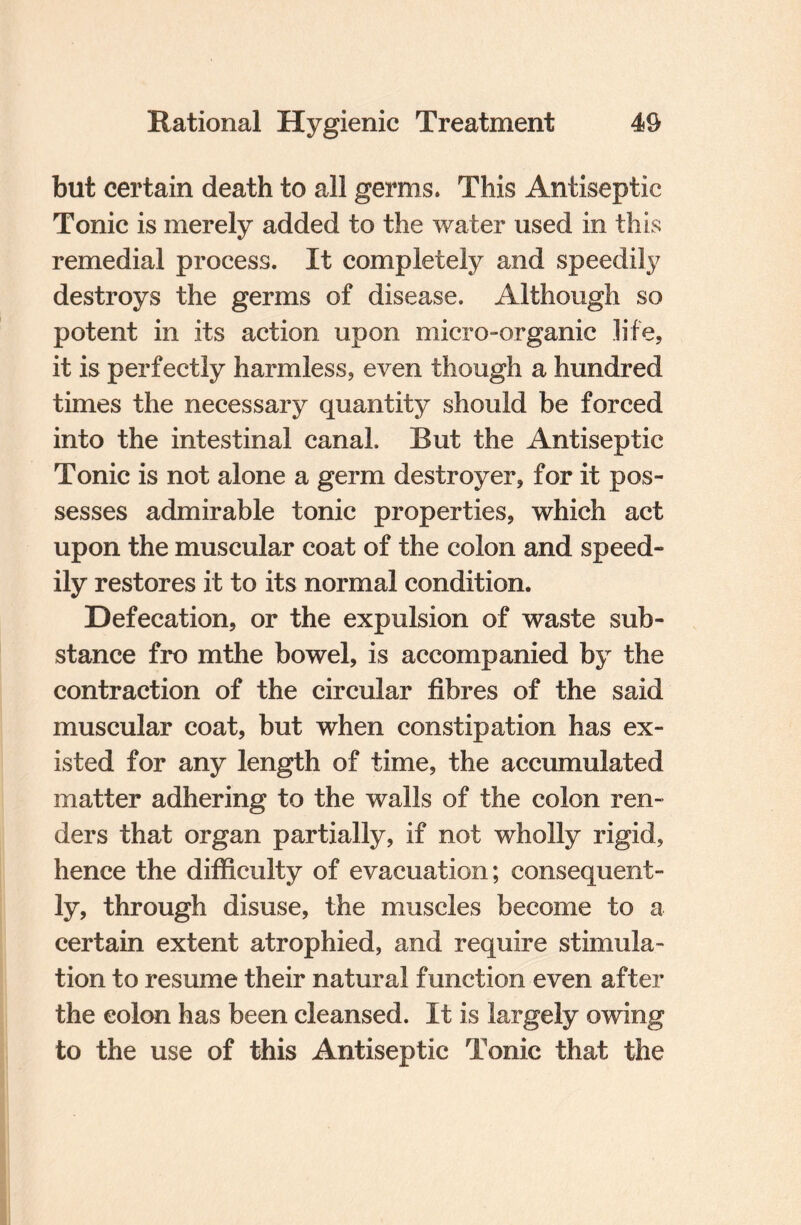 but certain death to all germs. This Antiseptic Tonic is merely added to the water used in this remedial process. It completely and speedily destroys the germs of disease. Although so potent in its action upon micro-organic life, it is perfectly harmless, even though a hundred times the necessary quantity should be forced into the intestinal canal. But the Antiseptic Tonic is not alone a germ destroyer, for it pos¬ sesses admirable tonic properties, which act upon the muscular coat of the colon and speed¬ ily restores it to its normal condition. Defecation, or the expulsion of waste sub¬ stance fro mthe bowel, is accompanied by the contraction of the circular fibres of the said muscular coat, but when constipation has ex¬ isted for any length of time, the accumulated matter adhering to the walls of the colon ren¬ ders that organ partially, if not wholly rigid, hence the difficulty of evacuation; consequent¬ ly, through disuse, the muscles become to a certain extent atrophied, and require stimula¬ tion to resume their natural function even after the colon has been cleansed. It is largely owing to the use of this Antiseptic Tonic that the