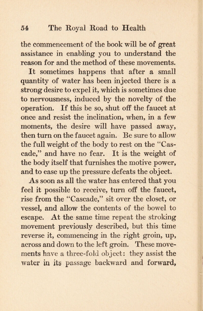 the commencement of the book will be of great assistance in enabling you to understand the reason for and the method of these movements. It sometimes happens that after a small quantity of water has been injected there is a strong desire to expel it, which is sometimes due to nervousness, induced by the novelty of the operation. If this be so, shut off the faucet at once and resist the inclination, when, in a few moments, the desire will have passed away, then turn on the faucet again. Be sure to allow the full weight of the body to rest on the “Cas¬ cade,” and have no fear. It is the weight of the body itself that furnishes the motive power, and to ease up the pressure defeats the object. As soon as all the water has entered that you feel it possible to receive, turn off the faucet, rise from the “Cascade,” sit over the closet, or vessel, and allow the contents of the bowel to escape. At the same time repeat the stroking movement previously described, but this time reverse it, commencing in the right groin, up, across and down to the left groin. These move¬ ments have a three-fold object: they assist the water in its passage backward and forward.