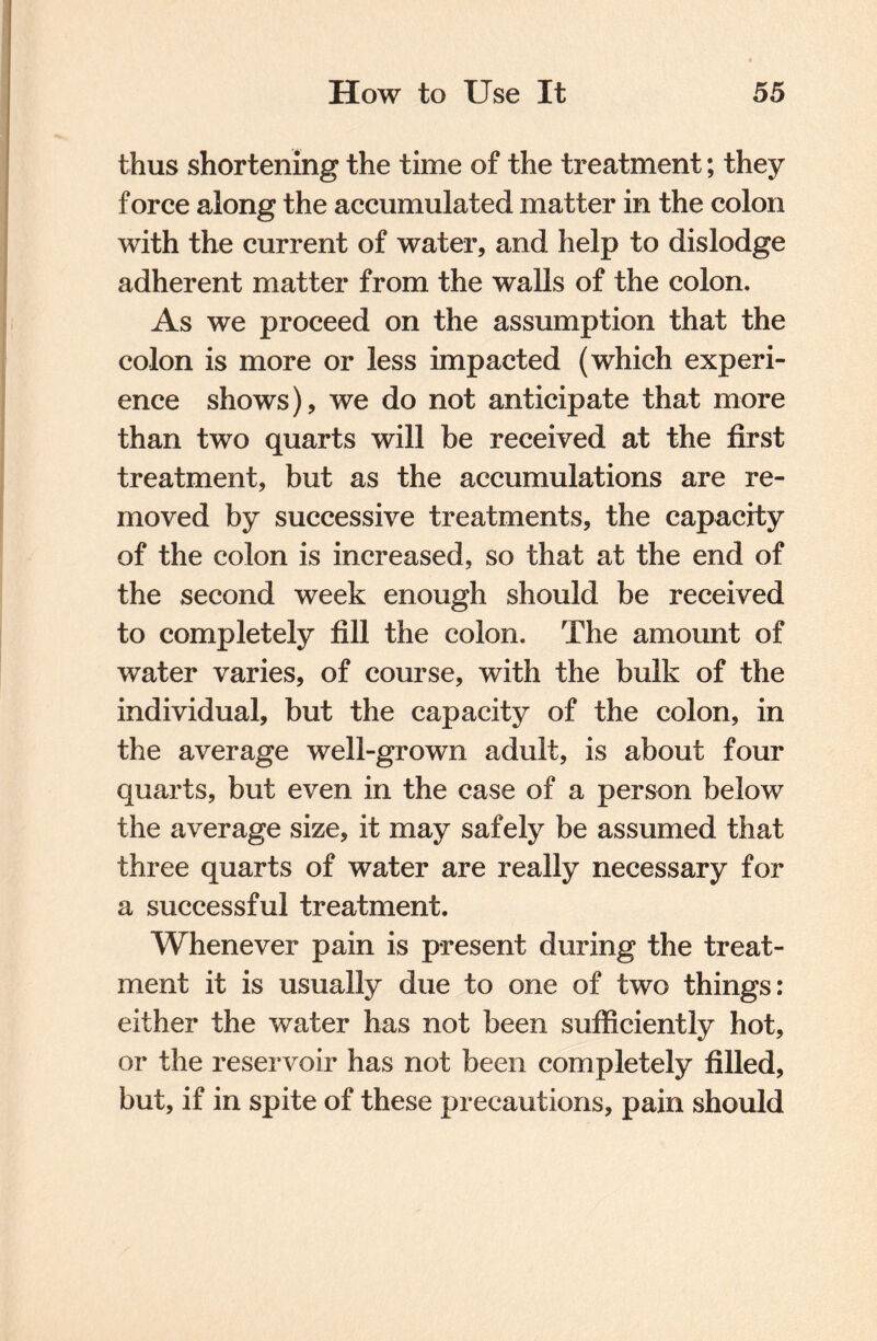 thus shortening the time of the treatment; they force along the accumulated matter in the colon with the current of water, and help to dislodge adherent matter from the walls of the colon. As we proceed on the assumption that the colon is more or less impacted (which experi¬ ence shows), we do not anticipate that more than two quarts will be received at the first treatment, but as the accumulations are re¬ moved by successive treatments, the capacity of the colon is increased, so that at the end of the second week enough should be received to completely fill the colon. The amount of water varies, of course, with the bulk of the individual, but the capacity of the colon, in the average well-grown adult, is about four quarts, but even in the case of a person below the average size, it may safely be assumed that three quarts of water are really necessary for a successful treatment. Whenever pain is present during the treat¬ ment it is usually due to one of two things: either the water has not been sufficiently hot, or the reservoir has not been completely filled, but, if in spite of these precautions, pain should