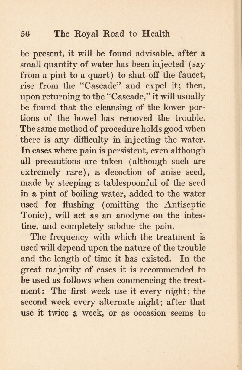 be present, it will be found advisable, after a small quantity of water has been injected (say from a pint to a quart) to shut off the faucet, rise from the “Cascade” and expel it; then, upon returning to the “Cascade,” it will usually be found that the cleansing of the lower por¬ tions of the bowel has removed the trouble. The same method of procedure holds good when there is any difficulty in injecting the water. In cases where pain is persistent, even although all precautions are taken (although such are extremely rare), a decoction of anise seed, made by steeping a tablespoonful of the seed in a pint of boiling water, added to the water used for flushing (omitting the Antiseptic Tonic), will act as an anodyne on the intes¬ tine, and completely subdue the pain. The frequency with which the treatment is used will depend upon the nature of the trouble and the length of time it has existed. In the great majority of cases it is recommended to be used as follows when commencing the treat¬ ment: The first week use it every night; the second week every alternate night; after that use it twice a week, or as occasion seems to