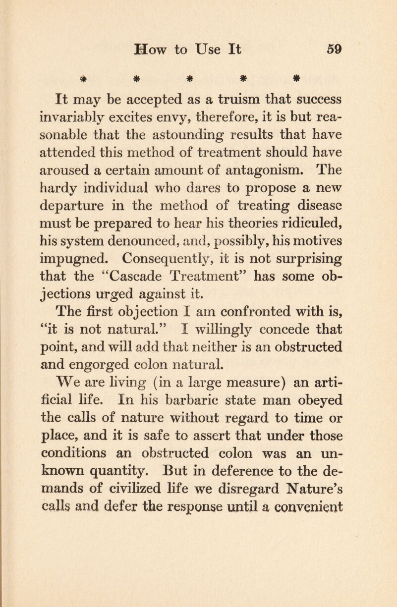 * * * * # It may be accepted as a truism that success invariably excites envy, therefore, it is but rea¬ sonable that the astounding results that have attended this method of treatment should have aroused a certain amount of antagonism. The hardy individual who dares to propose a new departure in the method of treating disease must be prepared to hear his theories ridiculed, his system denounced, and, possibly, his motives impugned. Consequently, it is not surprising that the “Cascade Treatment” has some ob¬ jections urged against it. The first objection I am confronted with is, “it is not natural.” I willingly concede that point, and will add that neither is an obstructed and engorged colon natural. We are living (in a large measure) an arti¬ ficial life. In his barbaric state man obeyed the calls of nature without regard to time or place, and it is safe to assert that under those conditions an obstructed colon was an un¬ known quantity. But in deference to the de¬ mands of civilized life we disregard Nature’s calls and defer the response until a convenient