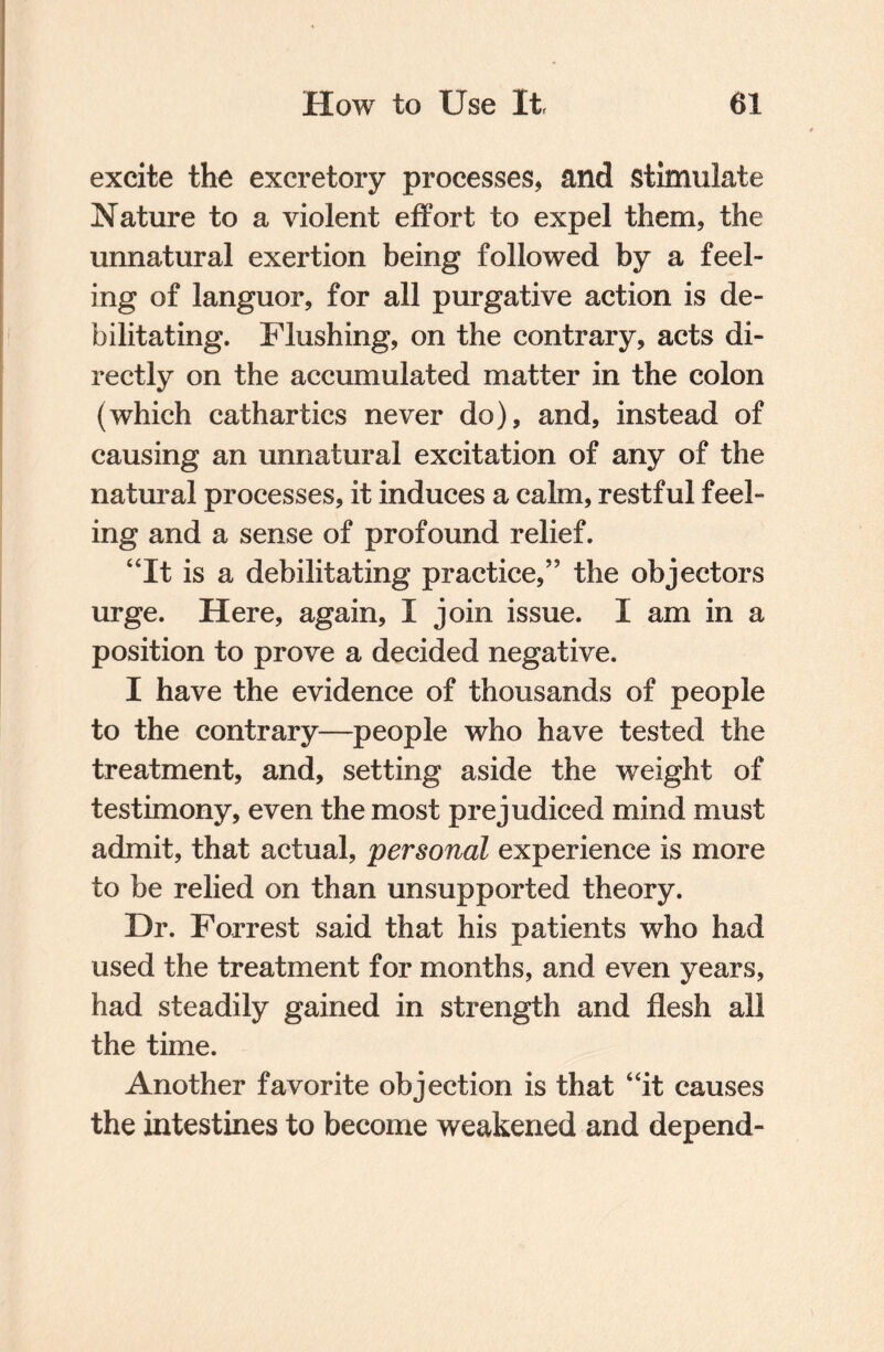 excite the excretory processes, and stimulate Nature to a violent effort to expel them, the unnatural exertion being followed by a feel¬ ing of languor, for all purgative action is de¬ bilitating. Flushing, on the contrary, acts di¬ rectly on the accumulated matter in the colon (which cathartics never do), and, instead of causing an unnatural excitation of any of the natural processes, it induces a calm, restful feel¬ ing and a sense of profound relief. “It is a debilitating practice,” the objectors urge. Here, again, I join issue. I am in a position to prove a decided negative. I have the evidence of thousands of people to the contrary—people who have tested the treatment, and, setting aside the weight of testimony, even the most prejudiced mind must admit, that actual, personal experience is more to be relied on than unsupported theory. Dr. Forrest said that his patients who had used the treatment for months, and even years, had steadily gained in strength and flesh all the time. Another favorite objection is that “it causes the intestines to become weakened and depend-