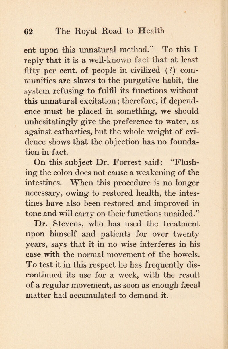 ent upon this unnatural method.” To this I reply that it is a well-known fact that at least fifty per cent, of people in civilized (?) com¬ munities are slaves to the purgative habit, the system refusing to fulfil its functions without this unnatural excitation; therefore, if depend¬ ence must be placed in something, we should unhesitatingly give the preference to water, as against cathartics, but the whole weight of evi¬ dence shows that the objection has no founda¬ tion in fact. On this subject Dr. Forrest said: “Flush¬ ing the colon does not cause a weakening of the intestines. When this procedure is no longer necessary, owing to restored health, the intes¬ tines have also been restored and improved in tone and will carry on their functions unaided.” Dr. Stevens, who has used the treatment upon himself and patients for over twenty years, says that it in no wise interferes in his case with the normal movement of the bowels. To test it in this respect he has frequently dis¬ continued its use for a week, with the result of a regular movement, as soon as enough fecal matter had accumulated to demand it.