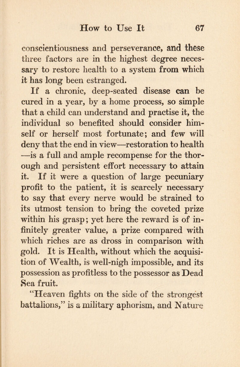 conscientiousness and perseverance, and these three factors are in the highest degree neces¬ sary to restore health to a system from which it has long been estranged. If a chronic, deep-seated disease can be cured in a year, by a home process, so simple that a child can understand and practise it, the individual so benefited should consider him¬ self or herself most fortunate; and few will deny that the end in view—restoration to health —is a full and ample recompense for the thor¬ ough and persistent effort necessary to attain it. If it were a question of large pecuniary profit to the patient, it is scarcely necessary to say that every nerve would be strained to its utmost tension to bring the coveted prize within his grasp; yet here the reward is of in¬ finitely greater value, a prize compared with which riches are as dross in comparison with gold. It is Health, without which the acquisi¬ tion of Wealth, is well-nigh impossible, and its possession as profitless to the possessor as Dead Sea fruit. “Heaven fights on the side of the strongest battalions,” is a military aphorism, and Nature