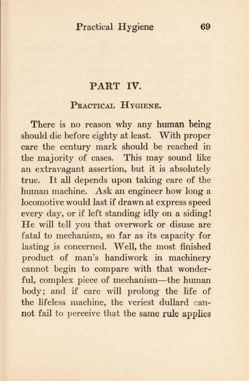 PART IV. Practical Hygiene. There is no reason why any human being should die before eighty at least. With proper care the century mark should be reached in the majority of cases. This may sound like an extravagant assertion, but it is absolutely true. It all depends upon taking care of the human machine. Ask an engineer how long a locomotive would last if drawn at express speed every day, or if left standing idly on a siding! He will tell you that overwork or disuse are fatal to mechanism, so far as its capacity for lasting is concerned. Well, the most finished product of man’s handiwork in machinery cannot begin to compare with that wonder¬ ful, complex piece of mechanism—the human body; and if care will prolong the life of the lifeless machine, the veriest dullard can¬ not fail to perceive that the same rule applies