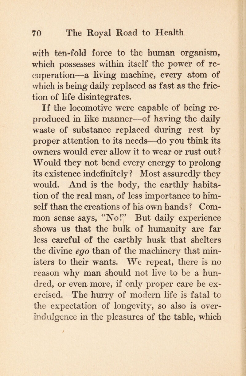 with ten-fold force to the human organism, which possesses within itself the power of re¬ cuperation—a living machine, every atom of which is being daily replaced as fast as the fric¬ tion of life disintegrates. If the locomotive were capable of being re~ produced in like manner—of having the daily waste of substance replaced during rest by proper attention to its needs—do you think its owners would ever allow it to wear or rust out ? Would they not bend every energy to prolong its existence indefinitely ? Most assuredly they would. And is the body, the earthly habita¬ tion of the real man, of less importance to him¬ self than the creations of his own hands ? Com¬ mon sense says, “No!” But daily experience shows us that the bulk of humanity are far less careful of the earthly husk that shelters the divine ego than of the machinery that min¬ isters to their wants. We repeat, there is no reason why man should not live to be a hun¬ dred, or even, more, if only proper care be ex¬ ercised. The hurry of modern life is fatal to the expectation of longevity, so also is over- indulgence in the pleasures of the table, which