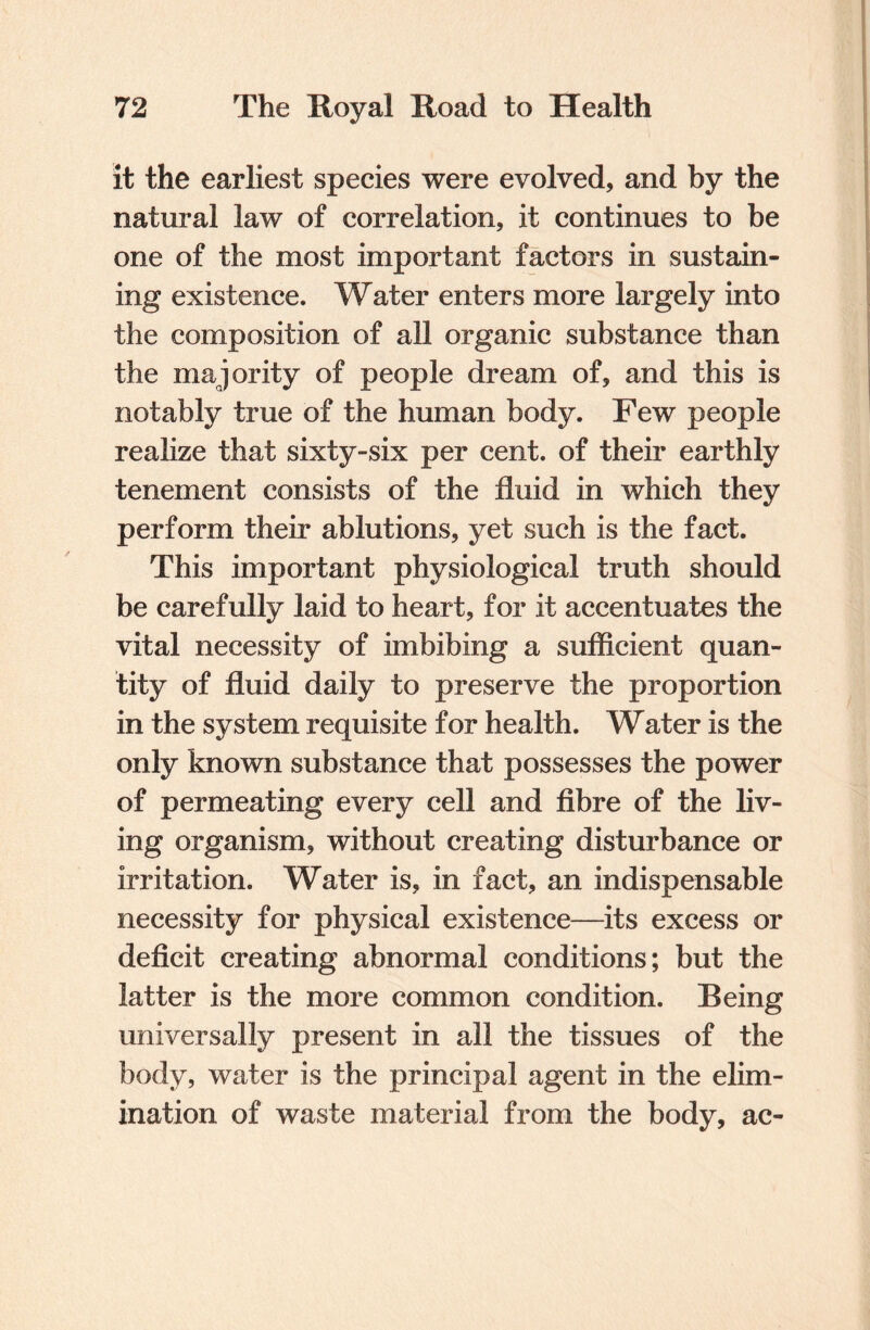 it the earliest species were evolved, and by the natural law of correlation, it continues to be one of the most important factors in sustain¬ ing existence. Water enters more largely into the composition of all organic substance than the majority of people dream of, and this is notably true of the human body. Few people realize that sixty-six per cent, of their earthly tenement consists of the fluid in which they perform their ablutions, yet such is the fact. This important physiological truth should be carefully laid to heart, for it accentuates the vital necessity of imbibing a sufficient quan¬ tity of fluid daily to preserve the proportion in the system requisite for health. Water is the only known substance that possesses the power of permeating every cell and fibre of the liv¬ ing organism, without creating disturbance or irritation. Water is, in fact, an indispensable necessity for physical existence—its excess or deficit creating abnormal conditions; but the latter is the more common condition. Being universally present in all the tissues of the body, water is the principal agent in the elim¬ ination of waste material from the body, ac-