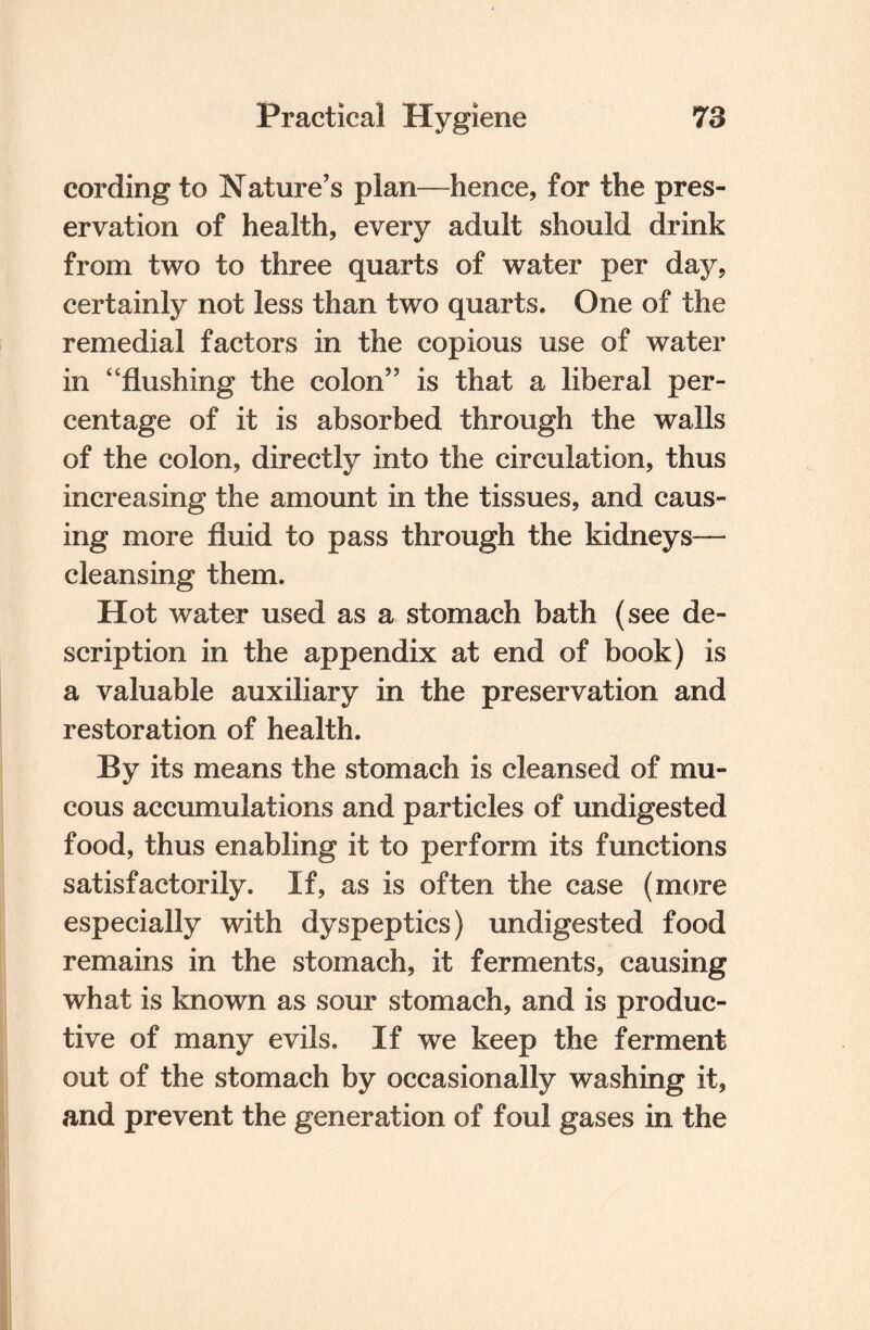 cording to Nature’s plan—hence, for the pres¬ ervation of health, every adult should drink from two to three quarts of water per day, certainly not less than two quarts. One of the remedial factors in the copious use of water in “flushing the colon” is that a liberal per¬ centage of it is absorbed through the walls of the colon, directly into the circulation, thus increasing the amount in the tissues, and caus¬ ing more fluid to pass through the kidneys— cleansing them. Hot water used as a stomach bath (see de¬ scription in the appendix at end of book) is a valuable auxiliary in the preservation and restoration of health. By its means the stomach is cleansed of mu¬ cous accumulations and particles of undigested food, thus enabling it to perform its functions satisfactorily. If, as is often the case (more especially with dyspeptics) undigested food remains in the stomach, it ferments, causing what is known as sour stomach, and is produc¬ tive of many evils. If we keep the ferment out of the stomach by occasionally washing it, and prevent the generation of foul gases in the