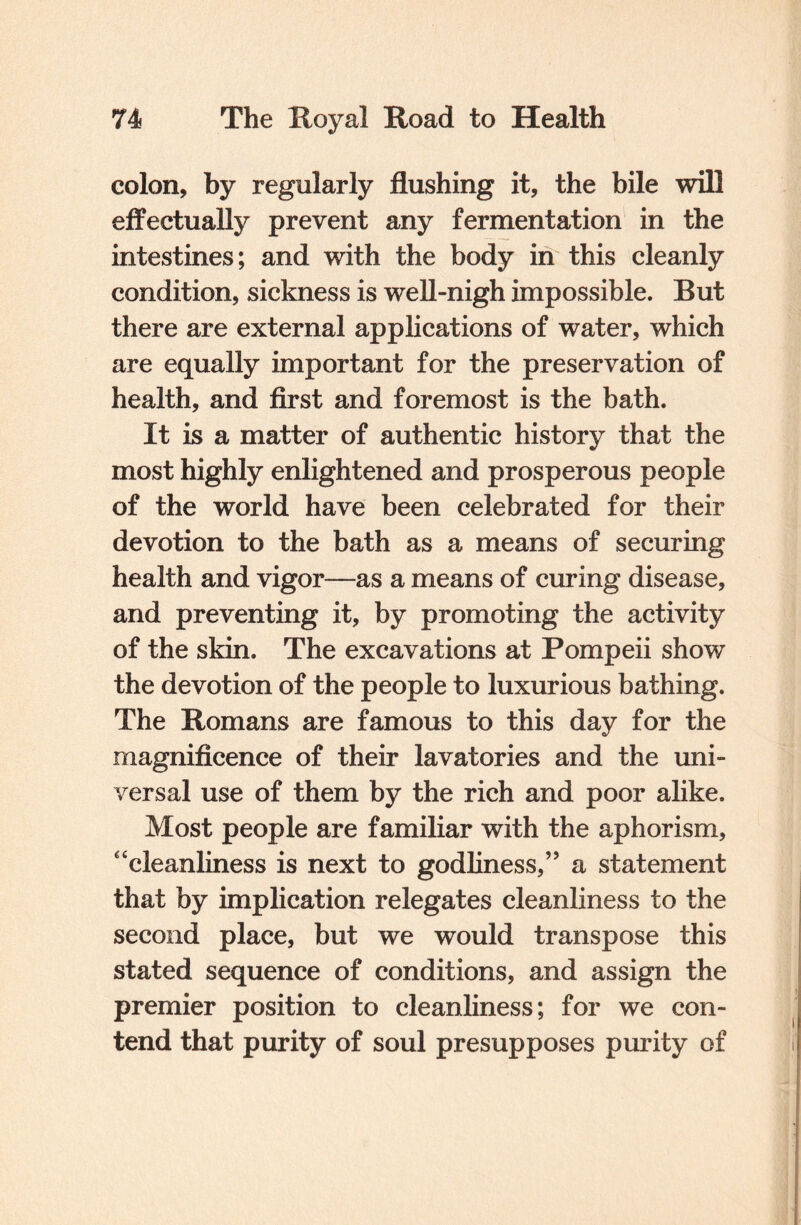 colon, by regularly flushing it, the bile will effectually prevent any fermentation in the intestines; and with the body in this cleanly condition, sickness is well-nigh impossible. But there are external applications of water, which are equally important for the preservation of health, and first and foremost is the bath. It is a matter of authentic history that the most highly enlightened and prosperous people of the world have been celebrated for their devotion to the bath as a means of securing health and vigor—as a means of curing disease, and preventing it, by promoting the activity of the skin. The excavations at Pompeii show the devotion of the people to luxurious bathing. The Romans are famous to this day for the magnificence of their lavatories and the uni¬ versal use of them by the rich and poor alike. Most people are familiar with the aphorism, “cleanliness is next to godliness,” a statement that by implication relegates cleanliness to the second place, but we would transpose this stated sequence of conditions, and assign the premier position to cleanliness; for we con¬ tend that purity of soul presupposes purity of