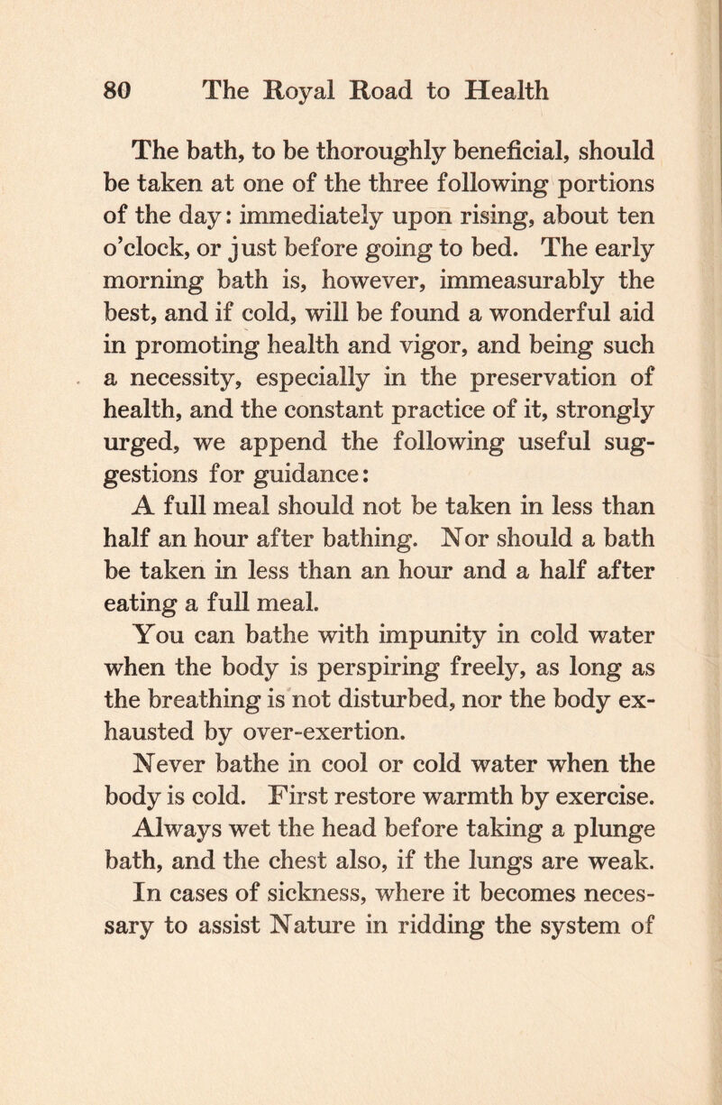 The bath, to be thoroughly beneficial, should be taken at one of the three following portions of the day: immediately upon rising, about ten o’clock, or just before going to bed. The early morning bath is, however, immeasurably the best, and if cold, will be found a wonderful aid in promoting health and vigor, and being such a necessity, especially in the preservation of health, and the constant practice of it, strongly urged, we append the following useful sug¬ gestions for guidance: A full meal should not be taken in less than half an hour after bathing. Nor should a bath be taken in less than an hour and a half after eating a full meal. You can bathe with impunity in cold water when the body is perspiring freely, as long as the breathing is not disturbed, nor the body ex¬ hausted by over-exertion. Never bathe in cool or cold water when the body is cold. First restore warmth by exercise. Always wet the head before taking a plunge bath, and the chest also, if the lungs are weak. In cases of sickness, where it becomes neces¬ sary to assist Nature in ridding the system of