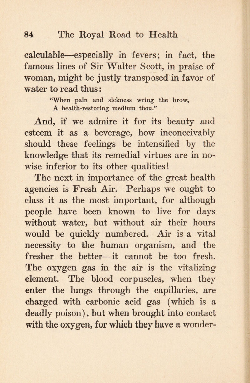 calculable—-especially in fevers; in fact, the famous lines of Sir Walter Scott, in praise of woman, might be justly transposed in favor of water to read thus: “When pain and sickness wring the brow, A health-restoring medium thou.” And, if we admire it for its beauty and esteem it as a beverage, how inconceivably should these feelings be intensified by the knowledge that its remedial virtues are in no¬ wise inferior to its other qualities! The next in importance of the great health agencies is Fresh Air. Perhaps we ought to class it as the most important, for although people have been known to live for days without water, but without air their hours would be quickly numbered. Air is a vital necessity to the human organism, and the fresher the better—it cannot be too fresh. The oxygen gas in the air is the vitalizing element. The blood corpuscles, when they enter the lungs through the capillaries, are charged with carbonic acid gas (which is a deadly poison), but when brought into contact with the oxygen, for which they have a wonder-