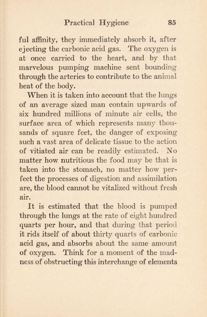 ful affinity, they immediately absorb it, after ejecting the carbonic acid gas. The oxygen is at once carried to the heart, and by that marvelous pumping machine sent bounding through the arteries to contribute to the animal heat of the body. When, it is taken into account that the lungs of an average sized man contain upwards of six hundred millions of minute air cells, the surface area of which represents many thou¬ sands of square feet, the danger of exposing such a vast area of delicate tissue to the action of vitiated air can be readily estimated. No matter how nutritious the food may be that is taken into the stomach, no matter how per¬ fect the processes of digestion and assimilation are, the blood cannot be vitalized without fresh air. It is estimated that the blood is pumped through the lungs at the rate of eight hundred quarts per hour, and that during that period it rids itself of about thirty quarts of carbonic acid gas, and absorbs about the same amount of oxygen. Think for a moment of the mad¬ ness of obstructing this interchange of elements