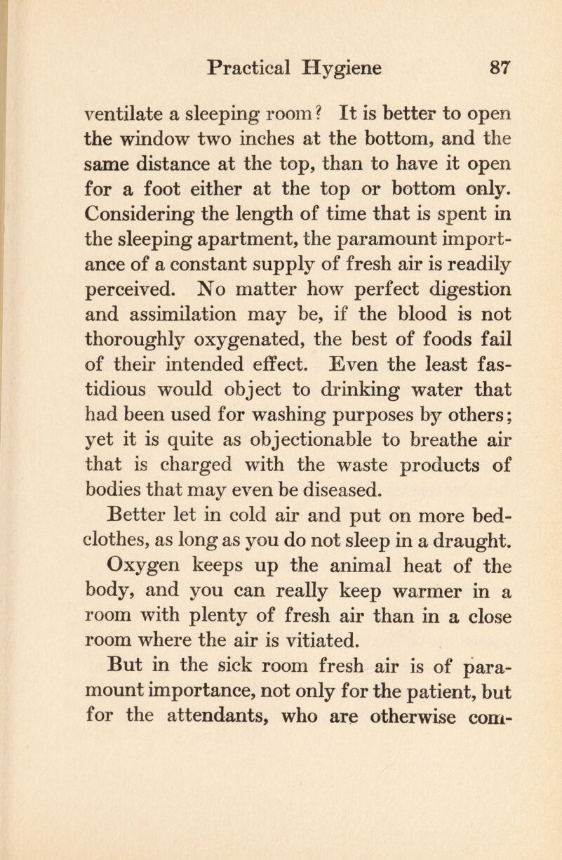 ventilate a sleeping room ? It is better to open the window two inches at the bottom, and the same distance at the top, than to have it open for a foot either at the top or bottom only. Considering the length of time that is spent in the sleeping apartment, the paramount import¬ ance of a constant supply of fresh air is readily perceived. No matter how perfect digestion and assimilation may be, if the blood is not thoroughly oxygenated, the best of foods fail of their intended effect. Even the least fas¬ tidious would object to drinking water that had been used for washing purposes by others; yet it is quite as objectionable to breathe air that is charged with the waste products of bodies that may even be diseased. Better let in cold air and put on more bed¬ clothes, as long as you do not sleep in a draught. Oxygen keeps up the animal heat of the body, and you can really keep warmer in a room with plenty of fresh air than in a close room where the air is vitiated. But in the sick room fresh air is of para¬ mount importance, not only for the patient, but for the attendants, who are otherwise com-