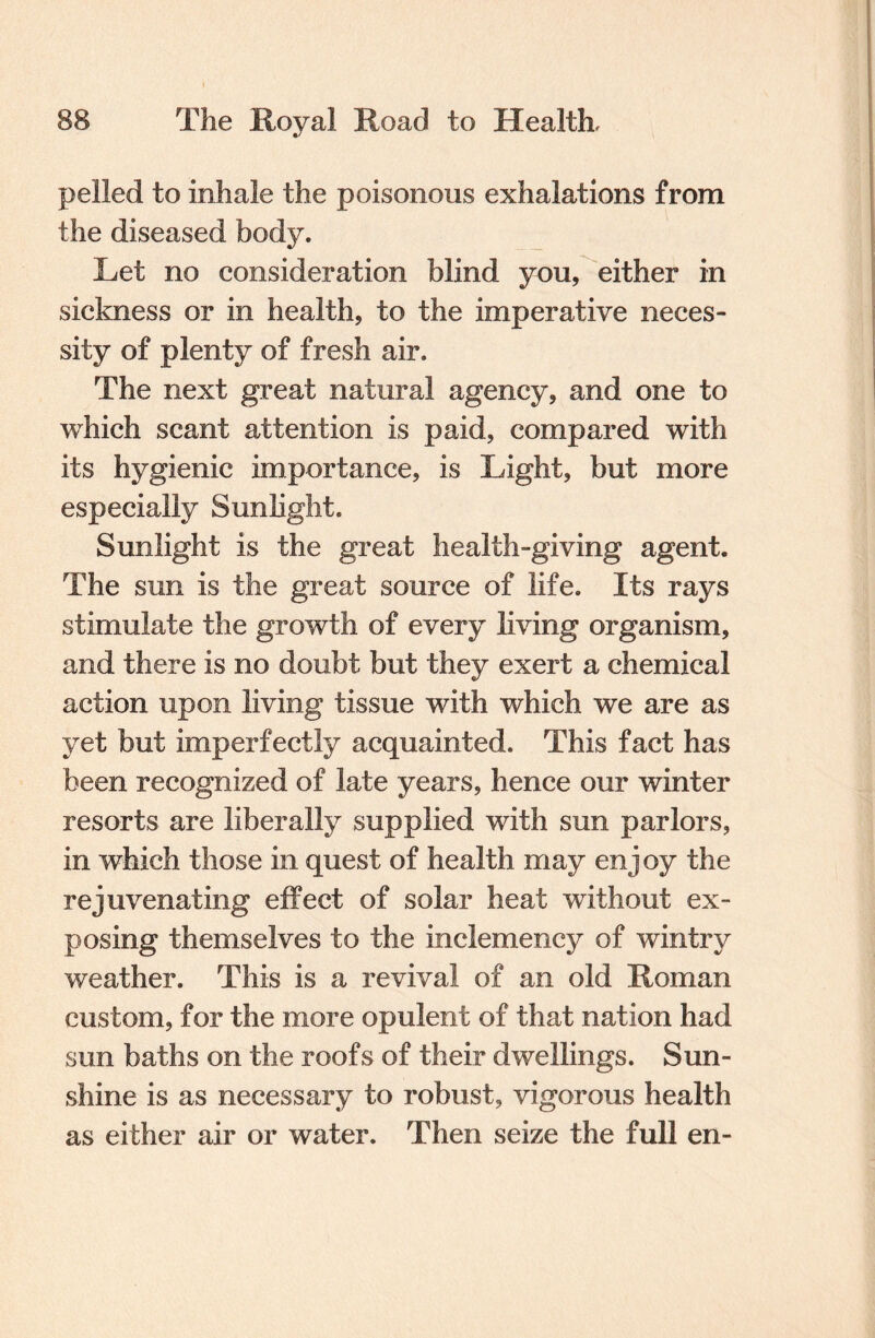 pelled to inhale the poisonous exhalations from the diseased body. Let no consideration blind you, either in sickness or in health, to the imperative neces¬ sity of plenty of fresh air. The next great natural agency, and one to which scant attention is paid, compared with its hygienic importance, is Light, but more especially Sunlight. Sunlight is the great health-giving agent. The sun is the great source of life. Its rays stimulate the growth of every living organism, and there is no doubt but they exert a chemical action upon living tissue with which we are as yet but imperfectly acquainted. This fact has been recognized of late years, hence our winter resorts are liberally supplied with sun parlors, in which those in quest of health may enjoy the rejuvenating effect of solar heat without ex¬ posing themselves to the inclemency of wintry weather. This is a revival of an old Roman custom, for the more opulent of that nation had sun baths on the roofs of their dwellings. Sun¬ shine is as necessary to robust, vigorous health as either air or water. Then seize the full en-