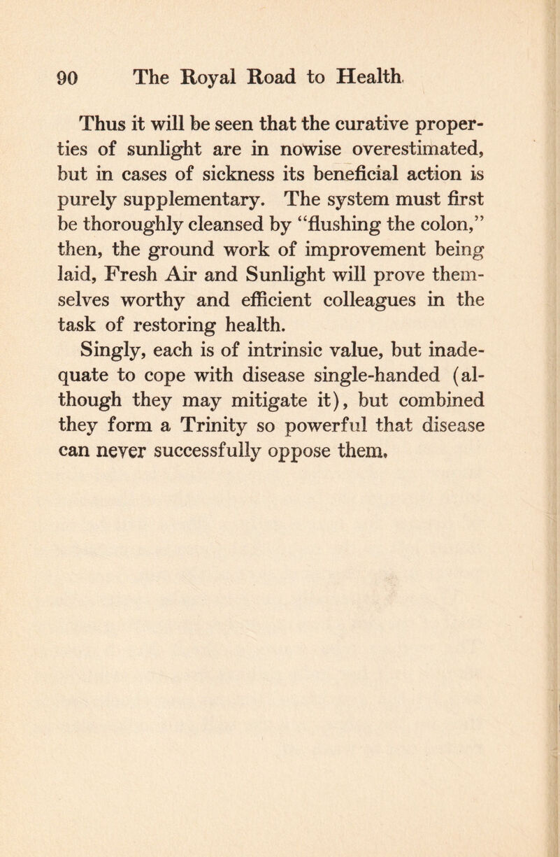 Thus it will be seen that the curative proper¬ ties of sunlight are in nowise overestimated, but in cases of sickness its beneficial action is purely supplementary. The system must first be thoroughly cleansed by “flushing the colon,” then, the ground work of improvement being laid. Fresh Air and Sunlight will prove them¬ selves worthy and efficient colleagues in the task of restoring health. Singly, each is of intrinsic value, but inade¬ quate to cope with disease single-handed (al¬ though they may mitigate it), but combined they form a Trinity so powerful that disease can neyer successfully oppose them.
